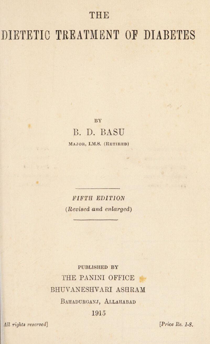 THE DIETETIC TREATMENT OE DIABETES BY B. D. BASU Major, I.M.S. (Retired) FIFTH EDITION (Revised and enlarged) PUBLISHED BY THE PANINI OFFICE BHUVANESHVARI ASHRAM Bahadurganj, Allahabad 1915 All rights reserved] [Price Re. 1-8.