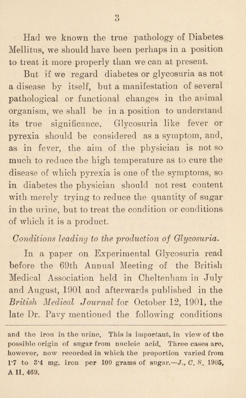 o O Had we known the true pathology of Diabetes Mellitus, we should have been perhaps in a position to treat it more properly than we can at present. But if we regard diabetes or glycosuria as not a disease by itself, but a manifestation of several pathological or functional changes in the animal organism, we shall be in a position to understand its true significance. Glycosuria like fever or pyrexia should be considered as a symptom, and, as in fever, the aim of the physician is not sn much to reduce the high temperature as to cure the disease of which pyrexia is one of the symptoms, so in diabetes the physician should not rest content with merely trying to reduce the quantity of sugar in the urine, but to treat the condition or conditions of which it is a product. Conditions leading to the production of Glycosuria. In a paper on Experimental Glycosuria read before the 69th Annual Meeting of the British Medical Association held in Cheltenham in July and August, 1901 and afterwards published in the British Medical Journal for October 12, 1901, the late Dr. Pavy mentioned the following conditions and the iron in the urine. This is important, in view of the possible origin of sugar from nucleic acid. Three cases are, however, now recorded in which the proportion varied from 1*7 to 3#4 mg. iron per 100 grams of sugar.—J., C. S. 1905r A II. 469.