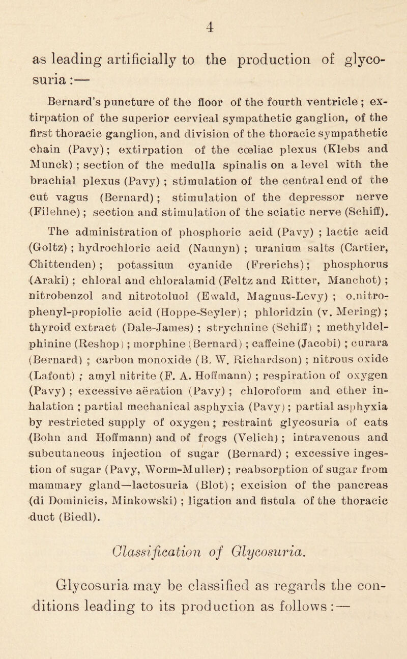 as leading artificially to the production of glyco¬ suria :— Bernard’s puncture of the floor of the fourth ventricle ; ex¬ tirpation of the superior cervical sympathetic ganglion, of the first thoracic ganglion, and division of the thoracic sympathetic chain (Pavy); extirpation of the coeliac plexus (Klebs and Munch) ; section of the medulla spinalis on a level with the brachial plexus (Pavy) ; stimulation of the central end of the cut vagus (Bernard); stimulation of the depressor nerve (Filehne); section and stimulation of the sciatic nerve (Schifl). The administration of phosphoric acid (Pavy) ; lactic acid (Goltz) ; hydrochloric acid (Naunyn) ; uranium salts (Cartier, Chittenden); potassium cyanide (Frerichs); phosphorus (Araki) ; chloral and chloralamid (Felfcz and Ritter, Manchot) ; nitrobenzol and nitrotoluol (Ewald, Magnus-Levy) ; o.nitro- phenyl-propiolic acid (Hoppe-Seyler); phloridzin (v. Mering); thyroid extract (Dale-James) ; strychnine (Schifl) ; methyldel- phinine (Reshop) ; morphine (Bernard) ; caffeine (Jacobi) ; curara (Bernard) ; carbon monoxide (B. W. Richardson) ; nitrons oxide (Lafont) ; amyl nitrite (F. A. Hoffmann) ; respiration of oxygen (Pavy) ; excessive aeration (Pavy) ; chloroform and ether in¬ halation ; partial mechanical asphyxia (Pavy); partial asphyxia by restricted supply of oxygen; restraint glycosuria of cats (Bohn and Hoffmann) and of frogs (Yelich) ; intravenous and subcutaneous injection of sugar (Bernard) ; excessive inges¬ tion of sugar (Pavy, Wonn-Muller); reabsorption of sugar from mammary gland—lactosuria (Blot); excision of the pancreas (di Dominicis, Minkowski) ; ligation and fistula of the thoracic duct (Biedl). Classification of Glycosuria. Glycosuria may be classified as regards the con¬ ditions leading to its production as follows : —