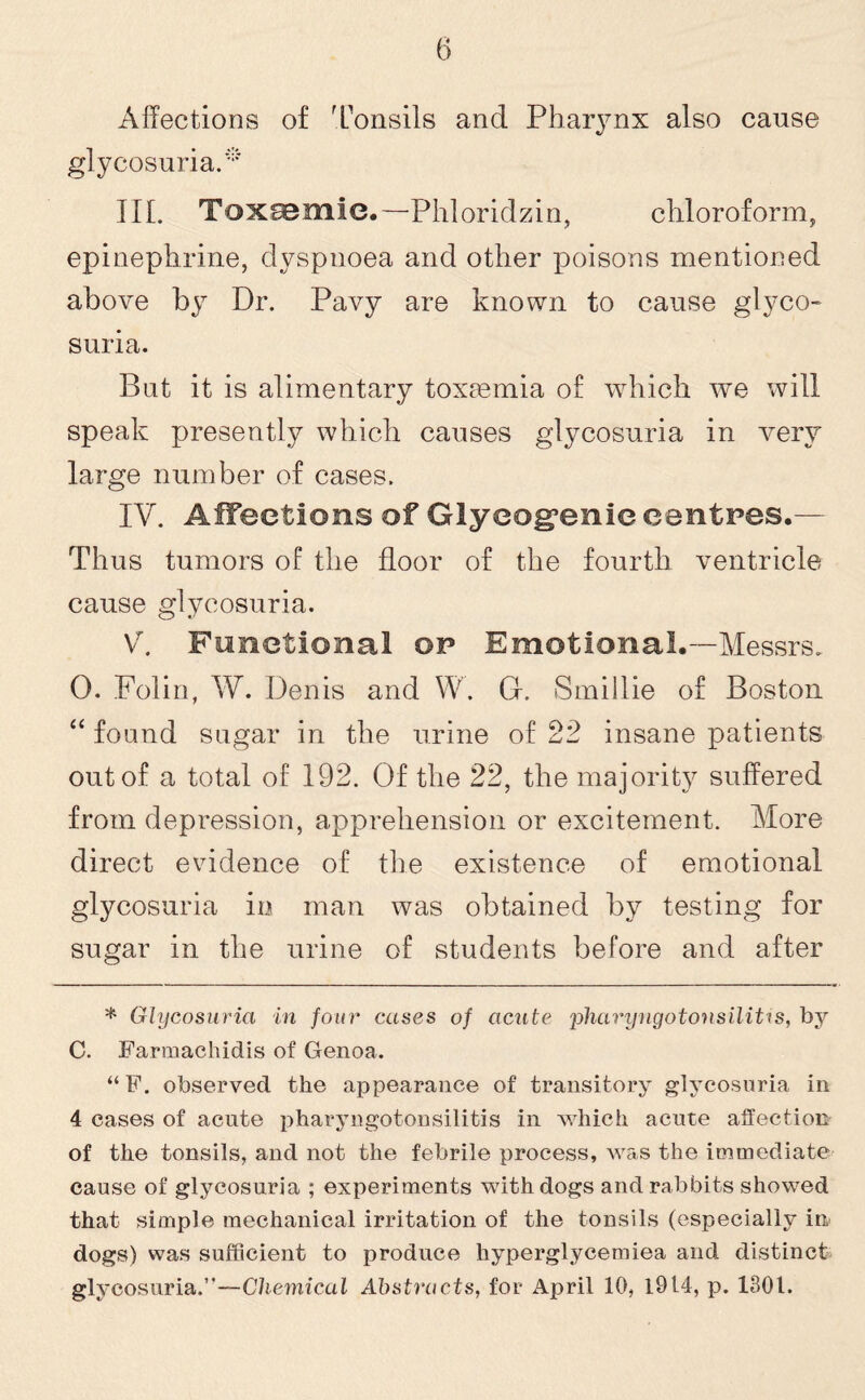 Affections of Tonsils and Pharynx also cause glycosuria. * III. Toxaemie.—Phloridzin, chloroform, epinephrine, dyspnoea and other poisons mentioned above by Dr. Pavy are known to cause glyco¬ suria. But it is alimentary toxaemia of which we will speak presently which causes glycosuria in very large number of cases. IV. Affections of Glycogenic centres.— Thus tumors of the floor of the fourth ventricle cause glycosuria. V. Functional op Emotional.—Messrs. 0. Folin, W. Denis and W. Gf. Smillie of Boston “ found sugar in the urine of 22 insane patients out of a total of 192. Of the 22, the majority suffered from depression, apprehension or excitement. More direct evidence of the existence of emotional glycosuria in man was obtained by testing for sugar in the urine of students before and after * Glycosuria in four cases of acute pliaryngotonsilitis, by C. Farmachidis of Genoa. “F. observed the appearance of transitory glycosuria in 4 cases of acute pharyngotonsilitis in which acute affection of the tonsils, and not the febrile process, was the immediate cause of glycosuria ; experiments with dogs and rabbits showed that simple mechanical irritation of the tonsils (especially in, dogs) was sufficient to produce hyperglycemiea and distinct glycosuria.”—Chemical Abstracts, for April 10, 1914, p. 1301.