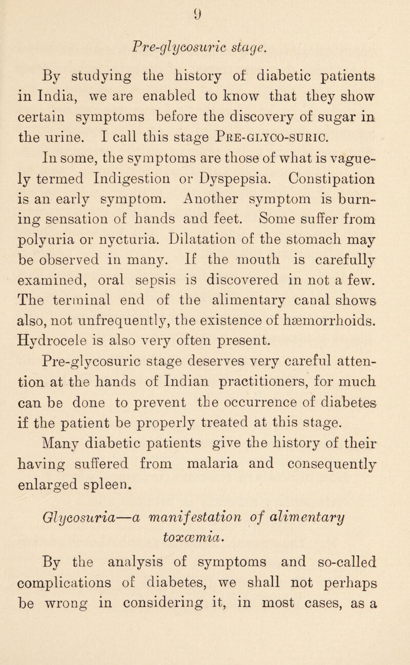 Pre-glycosuric stage. By studying tlie history of diabetic patients in India, we are enabled to know that they show certain symptoms before the discovery of sugar in the urine. I call this stage Pre-glyco-suric. In some, the symptoms are those of what is vague¬ ly termed Indigestion or Dyspepsia. Constipation is an early symptom. Another symptom is burn¬ ing sensation of hands and feet. Some suffer from polyuria or nycturia. Dilatation of the stomach may be observed in many. If the mouth is carefully examined, oral sepsis is discovered in not a few. The terminal end of the alimentary canal shows also, not unfrequently, the existence of haemorrhoids. Hydrocele is also very often present. Pre-glycosuric stage deserves very careful atten¬ tion at the hands of Indian practitioners, for much can be done to prevent the occurrence of diabetes if the patient be properly treated at this stage. Many diabetic patients give the history of their having suffered from malaria and consequently enlarged spleen. Glycosuria—a manifestation of alimentary toxaemia. By the analysis of symptoms and so-called complications of diabetes, we shall not perhaps be wrong in considering it, in most cases, as a