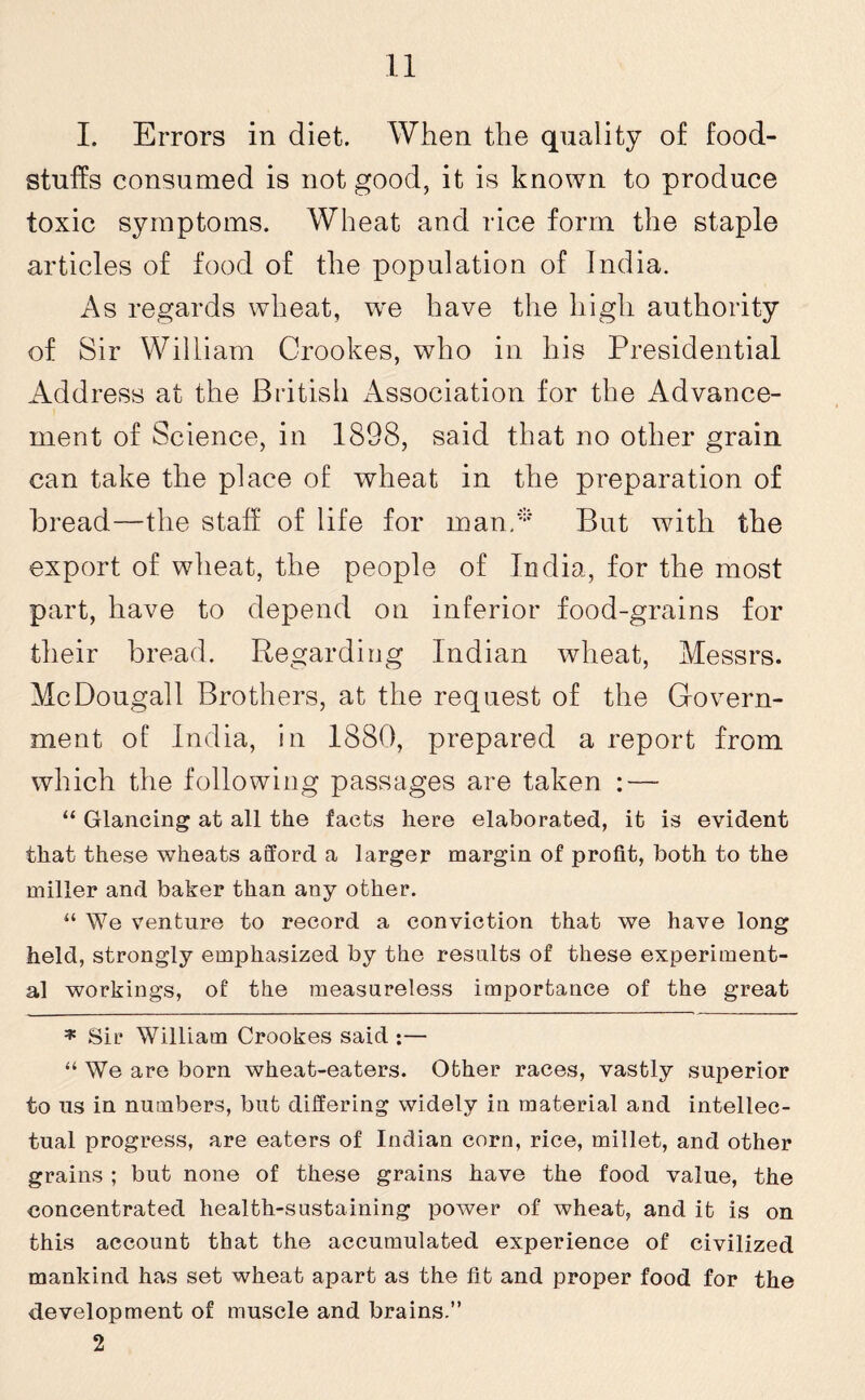 I. Errors in diet. When the quality of food¬ stuffs consumed is not good, it is known to produce toxic symptoms. Wheat and rice form the staple articles of food of the population of India. As regards wheat, w'e have the high authority of Sir William Crookes, who in his Presidential Address at the British Association for the Advance¬ ment of Science, in 1898, said that no other grain can take the place of wheat in the preparation of bread—the staff of life for man.* But with the export of wheat, the people of India, for the most part, have to depend on inferior food-grains for their bread. Regarding Indian wheat, Messrs. McDougall Brothers, at the request of the Govern¬ ment of India, in 1880, prepared a report from which the following passages are taken : — “ Glancing at all the facts here elaborated, it is evident that these wheats afford a larger margin of profit, both to the miller and baker than any other. “ We venture to record a conviction that we have long held, strongly emphasized by the results of these experiment¬ al workings, of the measureless importance of the great * Sir William Crookes said :— “ We are born wheat-eaters. Other races, vastly superior to us in numbers, but differing widely in material and intellec¬ tual progress, are eaters of Indian corn, rice, millet, and other grains ; but none of these grains have the food value, the concentrated health-sustaining power of wheat, and it is on this account that the accumulated experience of civilized mankind has set wheat apart as the fit and proper food for the development of muscle and brains.” 2