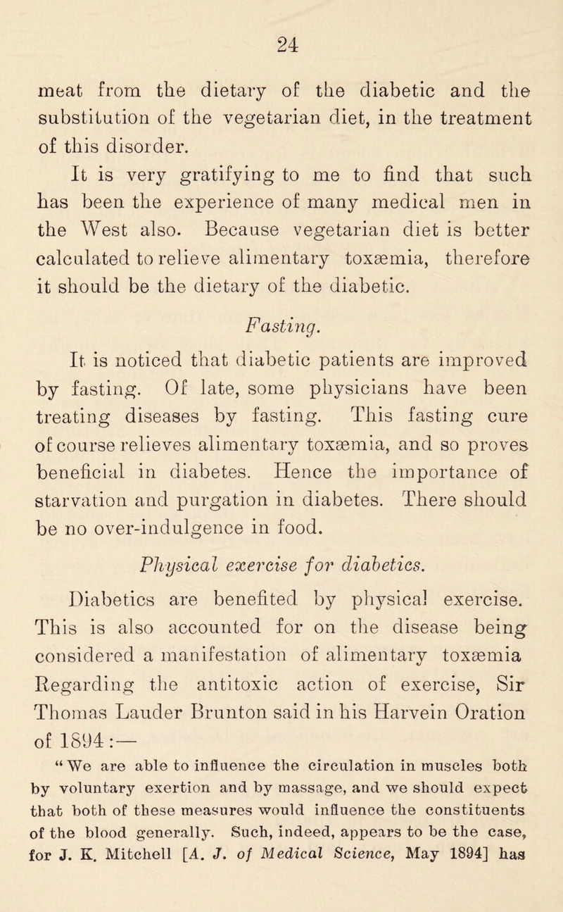 meat from the dietary of the diabetic and the substitution of the vegetarian diet, in the treatment of this disorder. It is very gratifying to me to find that such has been the experience of many medical men in the West also. Because vegetarian diet is better calculated to relieve alimentary toxaemia, therefore it should be the dietary of the diabetic. Fasting. It is noticed that diabetic patients are improved by fasting. Of late, some physicians have been treating diseases by fasting. This fasting cure of course relieves alimentary toxa3mia, and so proves beneficial in diabetes. Hence the importance of starvation and purgation in diabetes. There should be no over-indulgence in food. Physical exercise for diabetics. Diabetics are benefited by physical exercise. This is also accounted for on the disease being considered a manifestation of alimentary toxaemia Regarding the antitoxic action of exercise, Sir Thomas Lauder Brunton said in his Harvein Oration of 1894: — “We are able to influence the circulation in muscles both by voluntary exertion and by massage, and we should expect that both of these measures would influence the constituents of the blood generally. Such, indeed, appears to be the case, for J. K. Mitchell [A. J. of Medical Science, May 1894] has