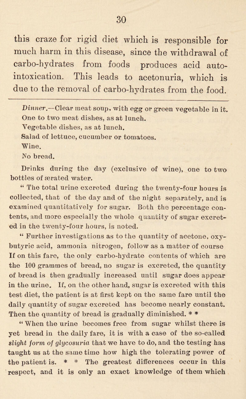 this craze for rigid diet which is responsible for much harm in this disease, since the withdrawal of carbo-hydrates from foods produces acid auto¬ intoxication. This leads to acetonuria, which is due to the removal of carbo-hydrates from the food. Dinner.—Clear meat soup, with egg or green vegetable in it. One to two meat dishes, as at lunch. Vegetable dishes, as at lunch. Salad of lettuce, cucumber or tomatoes. Wine. No bread. Drinks during the day (exclusive of wine), one to two bottles of aerated water. “ The total urine excreted during the twenty-four hours is collected, that of the day and of the night separately, and is examined quantitatively for sugar. Both the percentage con¬ tents, and more especially the whole quantity of sugar excret¬ ed in the twenty-four hours, is noted. “ Further investigations as to the quantity of acetone, oxy- butyric acid, ammonia nitrogen, follow as a matter of course If on this fare, the only carbo-hydrate contents of which are the 100 grammes of bread, no sugar is excreted, the quantity of bread is then gradually increased until sugar does appear in the urine. If, on the other hand, sugar is excreted with this test diet, the patient is at first kept on the same fare until the daily quantity of sugar excreted has become nearly constant. Then the quantity of bread is gradually diminished. * * “ When the urine becomes free from sugar whilst there is yet bread in the daily fare, it is with a case of the so-called slight form of glycosuria that we have to do, and the testing has taught us at the same time how high the tolerating power of the patient is. * * The greatest differences occur in this respect, and it is only an exact knowledge of them which