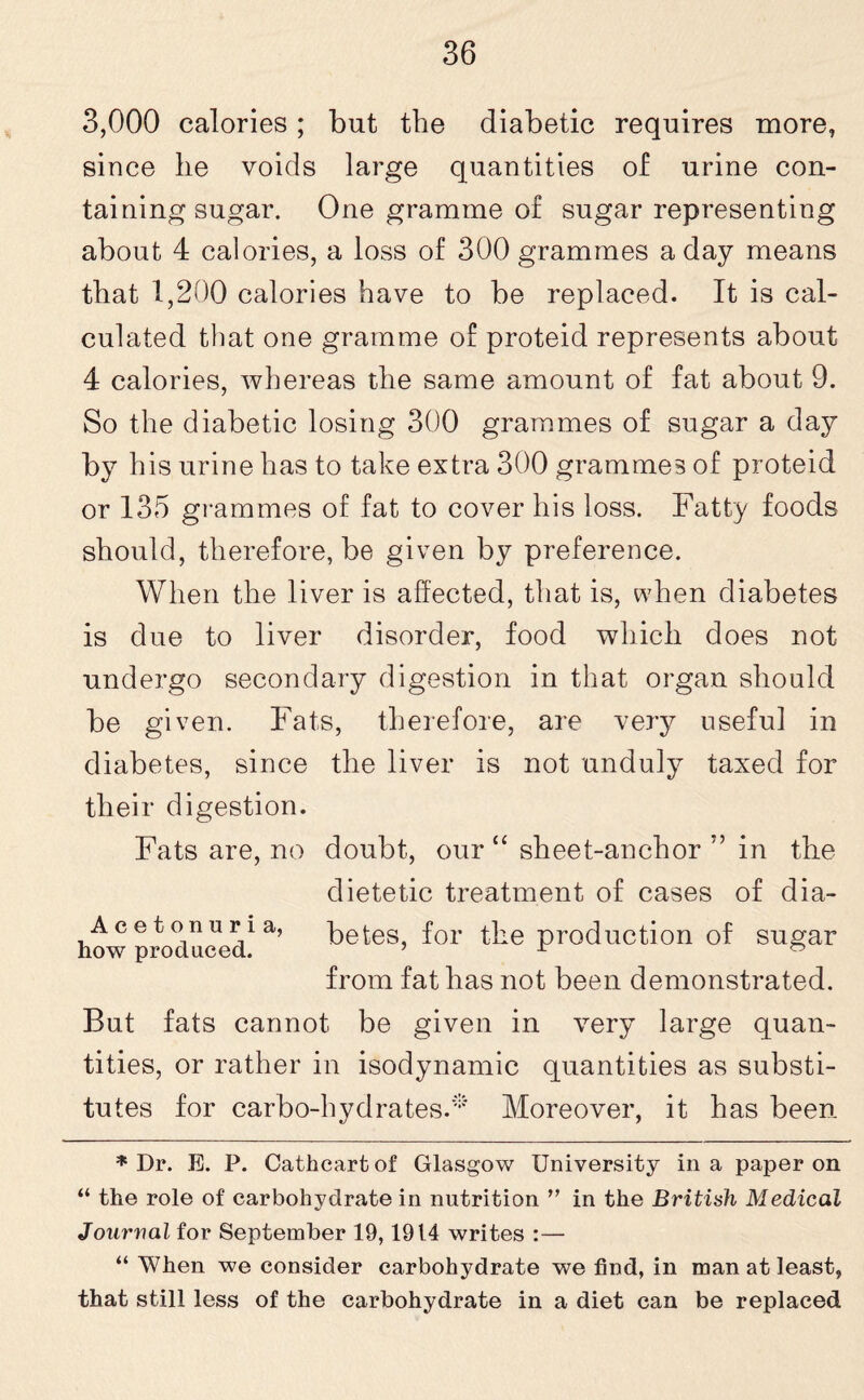 3,000 calories; but the diabetic requires more, since he voids large quantities of urine con¬ taining sugar. One gramme of sugar representing about 4 calories, a loss of 300 grammes a day means that 1,200 calories have to be replaced. It is cal¬ culated that one gramme of proteid represents about 4 calories, whereas the same amount of fat about 9. So the diabetic losing 300 grammes of sugar a day by his urine has to take extra 300 grammes of proteid or 135 grammes of fat to cover his loss. Fatty foods should, therefore, be given by preference. When the liver is affected, that is, when diabetes is due to liver disorder, food which does not undergo secondary digestion in that organ should be given. Fats, therefore, are very useful in diabetes, since the liver is not unduly taxed for their digestion. Fats are, no doubt, our “ sheet-anchor ” in the dietetic treatment of cases of dia¬ betes, for the production of sugar from fat has not been demonstrated. Acetonuria, how produced. But fats cannot be given in very large quan¬ tities, or rather in isodynamic quantities as substi¬ tutes for carbo-hydrates.* Moreover, it has been * Dr. E. P. Cathcartof Glasgow University in a paper on “ the role of carbohydrate in nutrition ” in the British Medical Journal for September 19,1914 writes :— “ When we consider carbohydrate we find, in man at least, that still less of the carbohydrate in a diet can be replaced