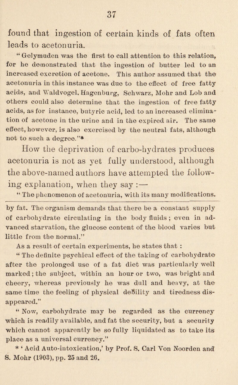 found that ingestion of certain kinds of fats often leads to acetonuria. “ Gelymuden was the first to call attention to this relation, for he demonstrated that the ingestion of butter led to an increased excretion of acetone. This author assumed that the acetonuria in this instance was due to the effect of free fatty acids, and Waldvogel, Hagenburg, Schwarz, Mohr and Lob and others could also determine that the ingestion of free fatty acids, as for instance, butyric acid, led to an increased elimina¬ tion of acetone in the urine and in the expired air. The same effect, however, is also exercised by the neutral fats, although not to such a degree.”* How the deprivation of carbo-hydrates produces acetonuria is not as yet fully understood, although the above-named authors have attempted the follow¬ ing explanation, when they say : — “ The phenomenon of acetonuria, with its many modifications. by fat. The organism demands that there be a constant supply of carbohydrate circulating in the body fluids ; even in ad¬ vanced starvation, the glucose content of the blood varies but little from the normal.” As a result of certain experiments, he states that : “ The definite psychical effect of the taking of carbohydrate after the prolonged use of a fat diet was particularly well marked; the subject, within an hour or two, was bright and cheery, whereas previously he was dull and heavy, at the same time the feeling of physical debility and tiredness dis¬ appeared.” “ Now, carbohydrate may be regarded as the currency which is readily available, and fat the security, but a security which cannot apparently be so fully liquidated as to take its place as a universal currency.” * ‘ Acid Auto-intoxication,’ by Prof. S. Carl Yon Noorden and S. Mohr (1903), pp. 25 and 26.