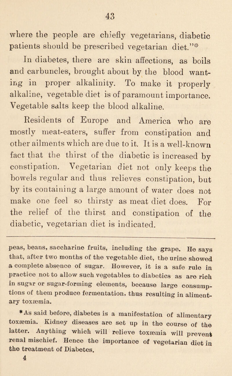 where the people are chiefly vegetarians, diabetic patients should be prescribed vegetarian diet.”* In diabetes, there are skin affections, as boils and carbuncles, brought about by the blood want¬ ing in proper alkalinity. To make it properly alkaline, vegetable diet is of paramount importance. Vegetable salts keep the blood alkaline. Residents of Europe and America who are mostly meat-eaters, suffer from constipation and other ailments which are due to it. It is a well-known fact that the thirst of the diabetic is increased by constipation. Vegetarian diet not only keeps the bowels regular and thus relieves constipation, but by its containing a large amount of water does not make one feel so thirsty as meat diet does. For the relief of the thirst and constipation of the diabetic, vegetarian diet is indicated. peas, beans, saccharine fruits, including the grape. He says that, after two months of the vegetable diet, the urine showed a complete absence of sugar. However, it is a safe rule in practice not to allow such vegetables to diabetics as are rich in sugar or sugar-forming elements, because large consump¬ tions of them produce fermentation, thus resulting in aliment¬ ary toxaemia. As said before, diabetes is a manifestation of alimentary toxaemia. Kidney diseases are set up in the course of the latter. Anything which will relieve toxemia will prevent renal mischief. Hence the importance of vegetarian diet in the treatment of Diabetes. 4