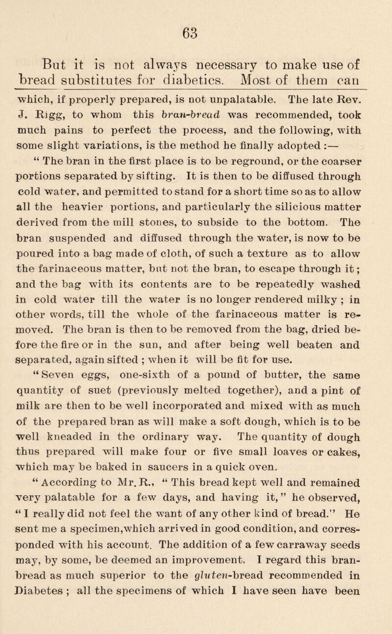 But it is not always necessary to make use of bread substitutes for diabetics. Most of them can which, if properly prepared, is not unpalatable. The late Rev. J. Rigg, to whom this bran-bread was recommended, took much pains to perfect the process, and the following, with some slight variations, is the method he finally adopted :— “ The bran in the first place is to be reground, or the coarser portions separated by sifting. It is then to be diffused through cold water, and permitted to stand for a short time so as to allow all the heavier portions, and particularly the silicious matter derived from the mill stones, to subside to the bottom. The bran suspended and diffused through the water, is now to be poured into a bag made of cloth, of such a texture as to allow’ the farinaceous matter, but not the bran, to escape through it; and the bag with its contents are to be repeatedly washed in cold wTater till the water is no longer rendered milky ; in other words, till the whole of the farinaceous matter is re¬ moved. The bran is then to be removed from the bag, dried be¬ fore the fire or in the sun, and after being well beaten and separated, again sifted ; when it will be fit for use. “ Seven eggs, one-sixth of a pound of butter, the same quantity of suet (previously melted together), and a pint of milk are then to be w?ell incorporated and mixed with as much of the prepared bran as will make a soft dough, which is to be well kneaded in the ordinary way. The quantity of dough thus prepared will make four or five small loaves or cakes, which may be baked in saucers in a quick oven. “According to Mr. R., “ This bread kept well and remained very palatable for a few days, and having it, ” he observed, “ I really did not feel the want of any other kind of bread.” He sent me a specimen,which arrived in good condition, and corres¬ ponded with his account. The addition of a fewearraway seeds may, by some, be deemed an improvement. I regard this bran- bread as much superior to the gluten-bread recommended in Diabetes ; all the specimens of which I have seen have been