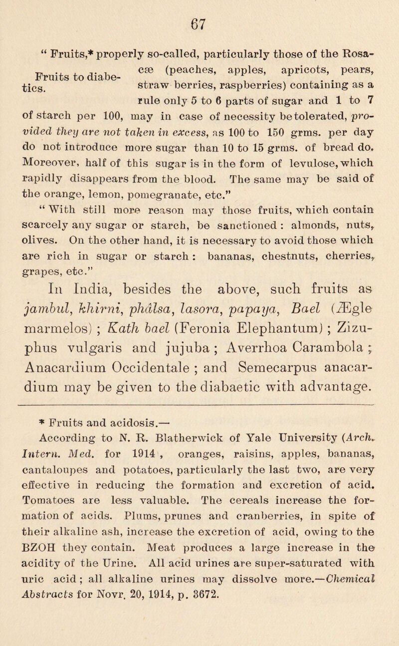 87 “ Fruits,* properly so-called, particularly those of the Rosa- ^ , ... 1 cse (peaches, apples, apricots, pears. Fruits to diahe- ■^ics straw berries, raspberries) containing as a rule only 5 to 6 parts of sugar and 1 to 7 of starch per 100, may in case of necessity be tolerated, pro¬ vided they are not taken in excess, as 100 to 150 grins, per day do not introduce more sugar than 10 to 15 grms. of bread do. Moreover, half of this sugar is in the form of levulose, which rapidly disappears from the blood. The same may be said of the orange, lemon, pomegranate, etc.” “ With still more reason may those fruits, which contain scarcely any sugar or starch, be sanctioned : almonds, nuts, olives. On the other hand, it is necessary to avoid those which are rich in sugar or starch : bananas, chestnuts, cherries, grapes, etc.” In India, besides the above, such fruits as jambul, khirni, phcllsa, lasora, papaya, Bael (^Egle marmelos) ; Kath bael (Feronia Elephantum) ; Zizu- phus vulgaris and jujuba ; Averrhoa Carambola ; Anacardium Occidentale ; and Semecarpus anacar- dium may be given to the diabaetic with advantage. * Fruits and acidosis.— According to N. R. Blatherwick of Yale University (Arch„ Intern. Med. for 1914 , oranges, raisins, apples, bananas, cantaloupes and potatoes, particularly the last two, are very effective in reducing the formation and excretion of acid. Tomatoes are less valuable. The cereals increase the for¬ mation of acids. Plums, prunes and cranberries, in spite of their alkaline ash, increase the excretion of acid, owing to the BZOH they contain. Meat produces a large increase in the acidity of the Urine. All acid urines are super-saturated with uric acid ; all alkaline urines may dissolve more.—Chemical Abstracts for Novr. 20, 1914, p. 3672.