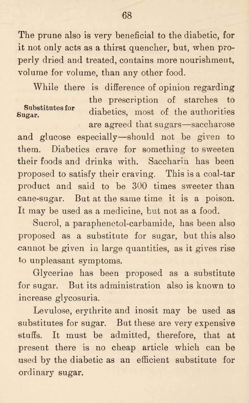 The prune also is very beneficial to the diabetic, for it not only acts as a thirst quencher, but, when pro¬ perly dried and treated, contains more nourishment, volume for volume, than any other food. While there is difference of opinion regarding the prescription of starches to Sugar?fcltutes for diabetics, most of the authorities are agreed that sugars—saccharose and glucose especially—should not be given to them. Diabetics crave for something to sweeten their foods and drinks with. Saccharin has been proposed to satisfy their craving. This is a coal-tar product and said to be 300 times sweeter than -cane-sugar. But at the same time it is a poison. It may be used as a medicine, but not as a food. Sucrol, a paraphenctol-carbamide, has been also proposed as a substitute for sugar, but this also cannot be given in large quantities, as it gives rise to unpleasant symptoms. Glycerine has been proposed as a substitute for sugar. But its administration also is known to increase glycosuria. Levulose, erythrite and inosit may be used as ■substitutes for sugar. But these are very expensive stuffs. It must be admitted, therefore, that at present there is no cheap article which can be used by the diabetic as an efficient substitute for ordinary sugar.