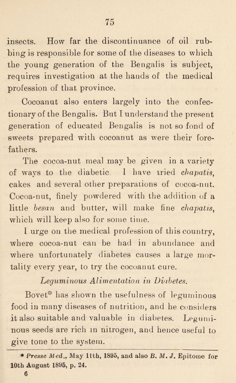 insects. How far the discontinuance of oil rub¬ bing is responsible for some of the diseases to which the young generation of the Bengalis is subject, requires investigation at the hands of the medical profession of that province. Cocoanut also enters largely into the confec¬ tionary of the Bengalis. But I understand the present generation of educated Bengalis is not so fond of sweets prepared with cocoanut as were their fore¬ fathers. The cocoa-nut meal may be given in a variety of ways to the diabetic. 1 have tried chapatis, cakes and several other preparations of cocoa-nut. Cocoa-nut, finely powdered with the addition of a little besan and butter, will make fine chapatis, which will keep also for some time. I urge on the medical profession of this country, where cocoa-nut can be had in abundance and where unfortunately diabetes causes a large mor¬ tality every year, to try the cocoanut cure. Leguminous Alimentation in Diabetes. Bovet* has shown the usefulness of leguminous food in many diseases of nutrition, and he considers it also suitable and valuable in diabetes. Legumi¬ nous seeds are rich in nitrogen, and hence useful to give tone to the system. * Presse Med., May llth, 1895, and also B. M. J. Epitome for 10th August 1895, p. 24. 6