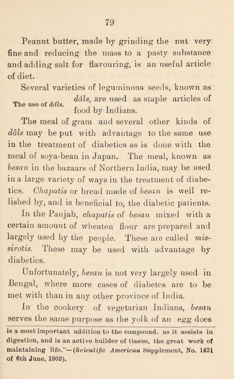 Peanut butter, made by grinding the nut very fine and reducing the mass to a pasty substance and adding salt for flavouring, is an useful article of diet. Several varieties of leguminous seeds, known as dais, are used as staple articles of The use of dais. food by Indians. The meal of gram and several other kinds of dais may be put with advantage to the same use in the treatment of diabetics as is done with the meal of soya-bean in Japan. The meal, known as besan in the bazaars of Northern India, may be used in a large variety of ways in the treatment of diabe¬ tics. Ghapatis or bread made of besan is well re¬ lished by, and is beneficial to, the diabetic patients. In the Pan jab, chapatis of besan mixed with a certain amount of wheaten flour are prepared and largely used by the people. These are called mis- sirotis. These may be used with advantage by diabetics. Unfortunately, besan is not very largely used in Bengal, where more cases of diabetes are to be met with than in any other province of India. In the cookery of vegetarian Indians, besan serves the same purpose as the yolk of an egg does is a most important addition to the compound, as it assists in digestion, and is an active builder of tissue, the great work of maintaining life.”— (Scientific American Supplement, No. 1431 of 6th June, 1903).