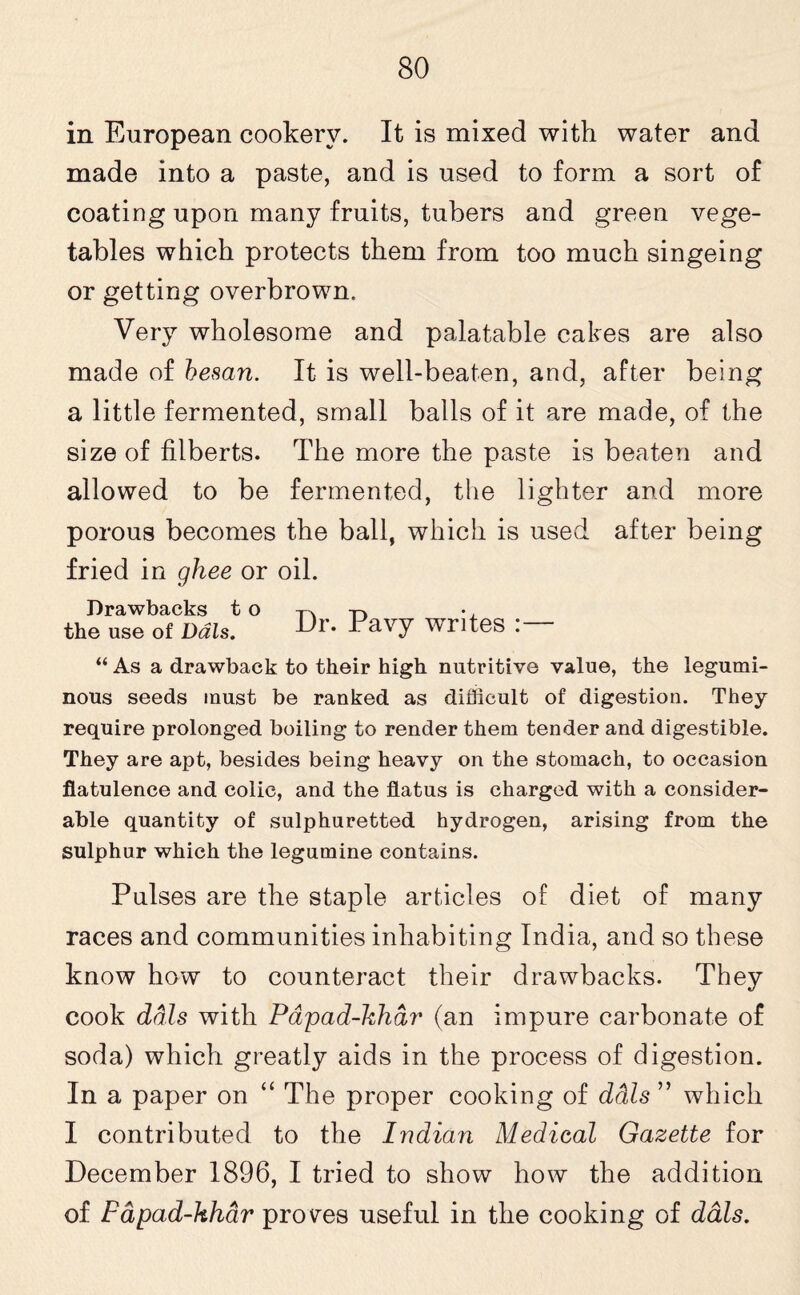in European cookery. It is mixed with water and made into a paste, and is used to form a sort of coating upon many fruits, tubers and green vege¬ tables which protects them from too much singeing or getting overbrown. Very wholesome and palatable cakes are also made of hesan. It is well-beaten, and, after being a little fermented, small balls of it are made, of the size of filberts. The more the paste is beaten and allowed to be fermented, the lighter and more porous becomes the ball, which is used after being fried in ghee or oil. Drawbacks t o the use of Dais. Dr. Pavy writes :— “ As a drawback to their high nutritive value, the legumi¬ nous seeds must be ranked as difficult of digestion. They require prolonged boiling to render them tender and digestible. They are apt, besides being heavy on the stomach, to occasion flatulence and colic, and the flatus is charged with a consider¬ able quantity of sulphuretted hydrogen, arising from the sulphur which the legumine contains. Pulses are the staple articles of diet of many races and communities inhabiting India, and so these know how to counteract their drawbacks. They cook dais with Papad-khar (an impure carbonate of soda) which greatly aids in the process of digestion. In a paper on “ The proper cooking of ddls ” which I contributed to the Indian Medical Gazette for December 1896, I tried to show how the addition of Papad-khdr proves useful in the cooking of dais.