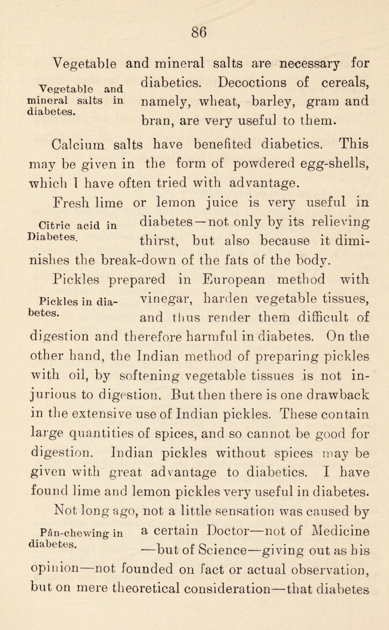 Vegetable and mineral salts are necessary for Vegetable and diabetics- Decoctions of cereals, mineral salts in namely, wheat, barley, gram and diabetes. , . bran, are very useful to them. Calcium salts have benefited diabetics. This may be given in the form of powdered egg-shells, which 1 have often tried with advantage. Fresh lime or lemon juice is very useful in Citric acid in diabetes —not only by its relieving Diabetes. thirst, but also because it dimi¬ nishes the break-down of the fats of the bodv. %> Pickles prepared in European method with Pickles in dia- vinegar, harden vegetable tissues, betes* and thus render them difficult of digestion and therefore harmful in diabetes. On the other hand, the Indian method of preparing pickles with oil, by softening vegetable tissues is not in¬ jurious to digestion. But then there is one drawback in the extensive use of Indian pickles. These contain large quantities of spices, and so cannot be good for digestion. Indian pickles without spices may be given with great advantage to diabetics. I have found lime and lemon pickles very useful in diabetes. Not long ago, not a little sensation was caused by Pan-chewing in a certain .Doctor—not of Medicine diabetes. —but of Science—giving out as bis opinion—not founded on fact or actual observation, but on mere theoretical consideration-—that diabetes