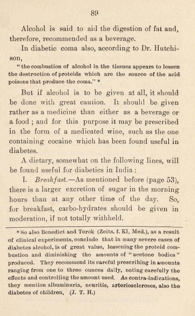 Alcohol is said to aid the digestion of fat and,, therefore, recommended as a beverage. In diabetic coma also, according to Dr. Hutchi¬ son, “ the combustion of alcohol in the tissues appears to lessen the destruction of proteids which are the source of the acid; poisons that produce the coma.” * But if alcohol is to be given at all, it should be done with great caution. It should be given rather as a medicine than either as a beverage or a food ; and for this purpose it may be prescribed in the form of a medicated wine, such as the one containing cocaine which has been found useful in diabetes. A dietary, somewhat on the following lines, will be found useful for diabetics in India : I. Breakfast.—As mentioned before (page 53),. there is a larger excretion of sugar in the morning hours than at any other time of the day. So, for breakfast, carbo-hydrates should be given in moderation, if not totally withheld. * So also Benedict and Torok (Zeits. f. Kl. Med.), as a result of clinical experiments, conclude that in many severe cases of diabetes alcohol, is of great value, lessening the proteid com¬ bustion and diminishing the amounts of “ acetone bodies ” produced. They recommend its careful prescribing in amounts ranging from one to three ounces daily, noting carefully the effects and controlling the amount used. As contra-indications, they mention albuminuria, neuritis, arterioscleroses, also the diabetes of children. (J. T. H.)