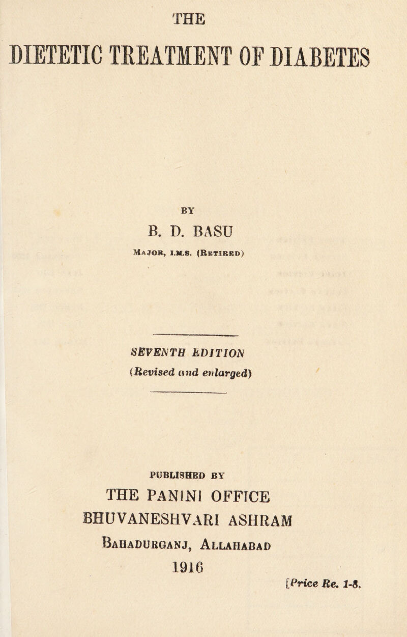 THE DIETETIC TREATMENT OE DIABETES BY B. D. BASU Major, i.m.8. (Retired) SEVENTH EDITION (Revised and enlarged) PUBLISHED BY THE PAN INI OFFICE BHUVANESHVARI ASHRAM Bahadukganj, Allahabad 1916 [Price Re. 1-8.