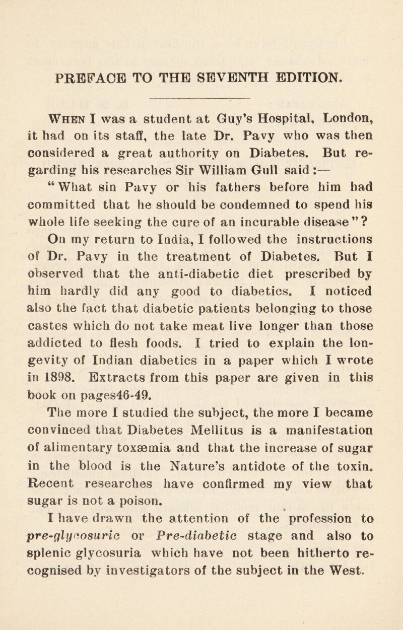 PREFACE TO THE SEVENTH EDITION. When I was a student at Guy’s Hospital, London, it had on its staff, the late Dr. Pavy who was then considered a great authority on Diabetes. But re¬ garding his researches Sir William Gull said :— 44 What sin Pavy or his fathers before him had committed that he should be condemned to spend his whole life seeking the cure of an incurable disease”? On my return to India, I followed the instructions of Dr. Pavy in the treatment of Diabetes. But I observed that the anti-diabetic diet prescribed by him hardly did any good to diabetics. I noticed also the fact that diabetic patients belonging to those castes which do not take meat live longer than those addicted to flesh foods. I tried to explain the lon¬ gevity of Indian diabetics in a paper which I vrrote iu 1898. Extracts from this paper are given in this book on pages46-49. The more I studied the subject, the more I became convinced that Diabetes Mellitus is a manifestation of alimentary toxaemia and that the increase of sugar in the blood is the Nature’s antidote of the toxin. Recent researches have confirmed my view that sugar is not a poison. I have drawm the attention of the profession to pre-glycosuria or Pre-diabetic stage and also to splenic glycosuria which have not been hitherto re¬ cognised by investigators of the subject in the West.