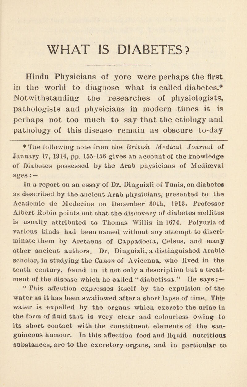 WHAT IS DIABETES? Hindu Physicians of yore were perhaps the first in the world to diagnose what is called diabetes.* Notwithstanding the researches of physiologists, pathologists and physicians in modern times it is perhaps not too much to say that the etiology and pathology of this disease remain as obscure to-day * The following not© from fciie British Medical Journal of January 17, 1914, pp. 155-156 gives an account of the knowledge of Diabetes possessed by the Arab physicians of Mediaeval ages:— In a report on an essay of Dr, Dinguizli of Tunis, on diabetes as described by the ancient Arab physicians, presented to the Academie de Medecine on December 30th, 1913, Professor Albert Robin points out that the discovery of diabetes mellitus is usually attributed to Thomas Willis in 1674. Polyuria ol various kinds had been named without any attempt to discri¬ minate them by Aretaeus of Cappadocia, Celsus, and many other ancient authors. Dr. Dinguizli, a distinguished Arabic scholar, in studying the Canon of Avicenna, who lived in the tenth century, found in it not only a description but a treat¬ ment of the disease which he cailed “diabetissa ” He says ; — “ This affection expresses itself by the expulsion of the water as it has been swallowed after a short lapse of time. This water is expelled by the organs which excrete the urine in the form of fluid that is very clear and colourless owing to its short contact with the constituent elements of the san¬ guineous humour. In this affection food and liquid nutritious substances, are to the excretory organs, and in particular to