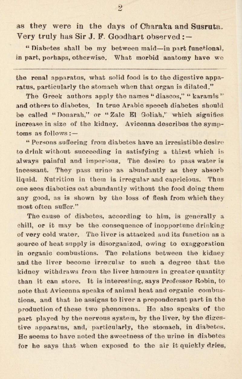 as they were in the days of Oharaka and Susruta. Very truly has Sir J. F. Goodhart observed: — “ Diabetes shall be my between maid—in part functional, in part, perhaps, otherwise. What morbid anatomy have we the renal apparatus, what solid food is to the digestive appa¬ ratus, particularly the stomach when that organ is dilated.” The Greek authors apply the names “ diascos,” “ karamis ” and others to diabetes. In true Arabic speech diabetes should be called “ Donarah,” or “ Zalc El Goliah/' which signiQes increase in size of the kidney. Avicenna describes the symp¬ toms as follows: — “ Persons suffering from diabetes have an irresistible desire r,o drink without succeeding in satisfying a thirst which is always painful and imperious. The desire to pass water is incessant. They pass urine as abundantly as they absorb liquid. Nutrition in them is irregular and capricious. Thus one sees diabetics eat abundantly without the food doing them any good, as is shown by the loss of flesh from which they most often suffer.” The cause of diabetes, according to him, is generally a chill, or it may be the consequence of inopportune drinking of very cold water. The liver is attacked and its function as a source of heat supply is disorganized., owing to exaggeration in organic combustions. The relations between the kidney and the liver become irregular to such a degree that the kidney withdraws from the liver humours in greater quantity than it can store. It is interesting, says Professor Robin, to note that Avicenna speaks of animal heat and organic combus¬ tions, and that he assigns to liver a preponderant part in the production of these two phenomena. He also speaks of the part played by the nervous system, by the liver, by the diges¬ tive apparatus, and, particularly, the stomach, in diabetes. He seems to have noted the sweetness of the urine in diabetes for he says that when exposed to the air it quickly dries,