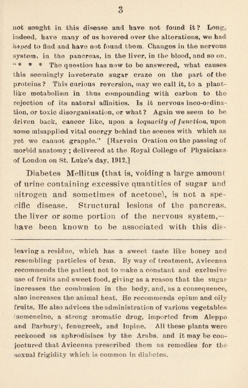 not sought in this disease and have not found it? Long,, indeed, have many of us hovered over the alterations, we had hoped to find and have not found them Changes in the nervous system, in the pancreas, in the liver, in the blood, and so on. “ * * * The question has now to be answered, what causes this seemingly iuveterate sugar craze on the part of the proteins? This curious reversion, may we call it, to a plant¬ like metabolism in thus compounding with carbon to the. rejection of its natural affinities. Is it nervous inco-ordina- tion, or toxic disorganisation, or what ? Again we seem to be driven back, cancer like, upon a loquacity of function, upon some misapplied vital energy behind the scenes with which as yet we cannot grapple.” [Ftarvein Oration on the passing of morbid anatomy ; delivered at the Royal College of Physicians of London on St. Luke’s day, 1912.] Diabetes Mellitus (that is, voiding a large amount of urine containing excessive quantities of sugar and nitrogen and sometimes of acetone), is not a spe¬ cific disease. Structural lesions of the pancreas, the liver or some portion of the nervous system,— have been known to be associated with this de¬ leaving a residue, which has a sweet taste like honey and resembling particles of bran. By way of treatment, Avicenna recommends the patient not to make a constant and exclusive use of fruits and sweet food, giving as a reason that the sugar increases the combusion in the body, and, as a consequence, also increases the animal heat. He recommends opium and oily fruits. He also advices the administration of various vegetables isemencine, a strong aromatic drug, imported from Aleppo and Barbary), fenugreek, and lupine. All these plants were reckoned as aphrodisiacs by the Arabs, and it may be con¬ jectured that Avicenna prescribed them as remedies for the sexual frigidity which is common in diabetes.