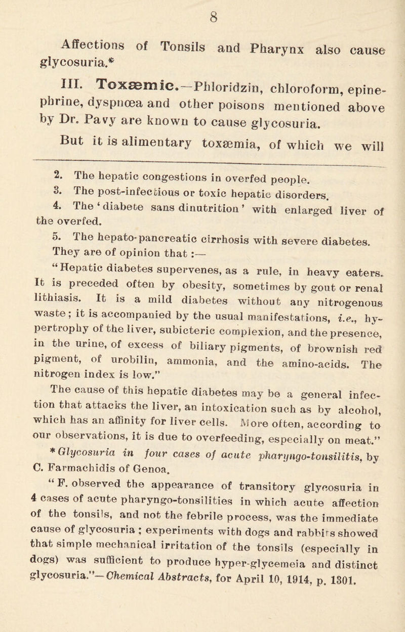 Affections of Tonsils and Pharynx also cause glycosuria.* III. Toxemic, Phi or id z in, chloroform, epine¬ phrine. dyspnoea and other poisons mentioned above br> Dr, Pavy are known to cause glycosuria. But it is alimentary toxaemia, of which we will 2. The hepatic congestions in overfed people. *3. JTlie post-infecdous or toxic hepatic disorders 4. the diabete sans dinutrition * with enlarged liver of the overfed. a. The hepato-pancreatic cirrhosis with severe diabetes. They are of opinion that:— “Hepatic diabetes supervenes, as a rule, in heavy eaters. It is preceded often by obesity, sometimes by gout or renal lithiasis. It is a mild diabetes without any nitrogenous waste; it is accompanied by the usual manifestations, i.e., hy¬ pertrophy of the liver, subicteric complexion, and the presence, in the urine, of excess of biliary pigments, of brownish red pigment, of urobilin, ammonia, and the amino-acids. The nitrogen index is low.” The cause of this hepatic diabetes may bo a general infec¬ tion that attacks the liver, an intoxication such as by alcohol, which has an affinity for liver cells. More often, according to our observations, it is due to overfeeding, especially on meat.” * Glycosuria in four cases of acute pharyngo-tonsilitis, by C. Farmachidis of Genoa. “F. observed the appearance of transitory glycosuria in 4 cases of acute pharyngo-tonsilities in which acute affection of the tonsils, and not the febrile process, was the immediate cause of glycosuria ; experiments with dogs and rabbits showed that simple mechanical irritation of the tonsils (especially in dogs) was sufficient to produce hyper-glycemeia and distinct glycosuria ”— Chemical Abstracts, for April 10, 1914, p, 1301,