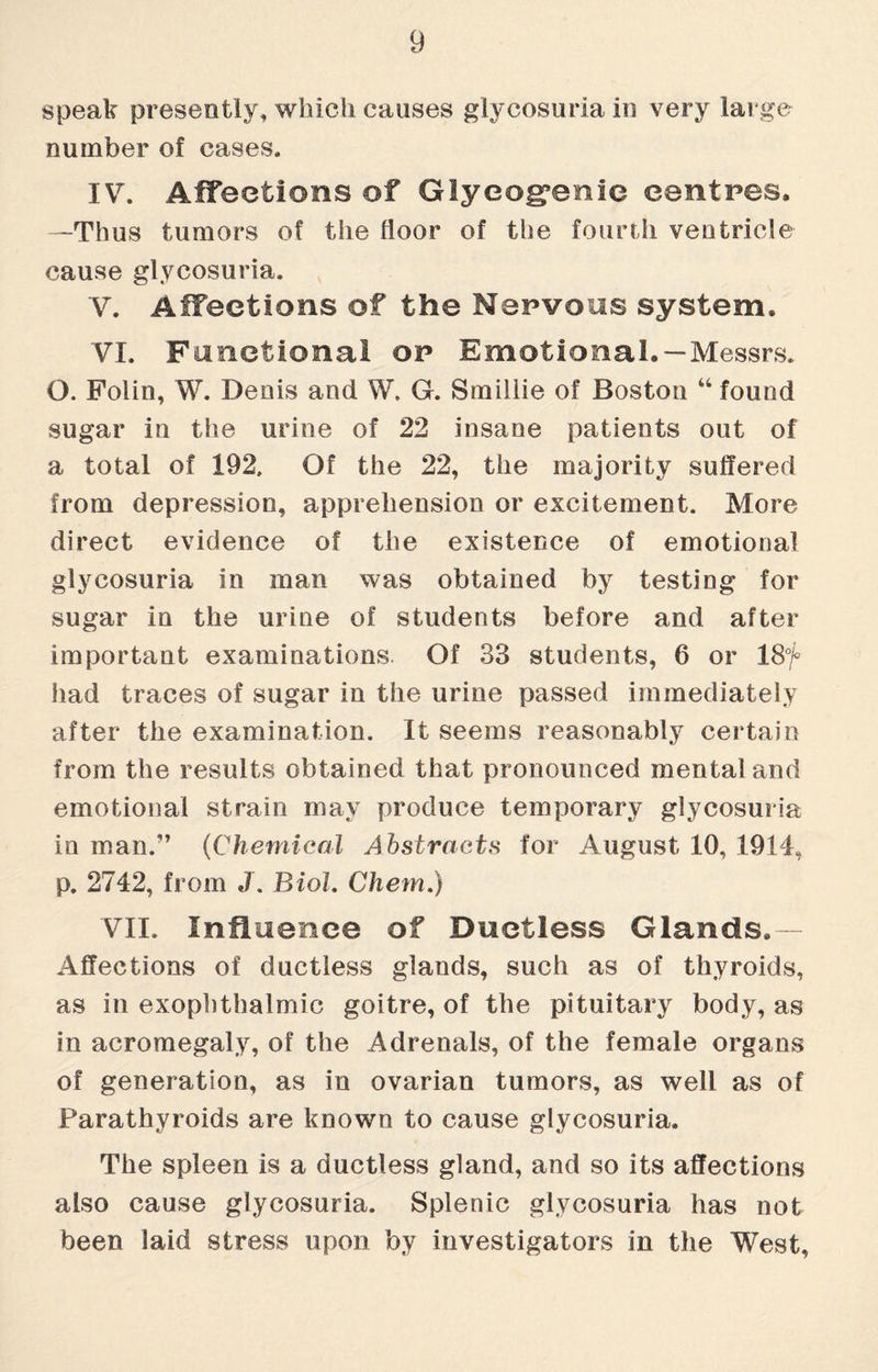 speak presently, which causes glycosuria in very large number of cases. IV. Affections of Glycogenic centres. —Thus tumors of the floor of the fourth ventricle cause glycosuria. V. Affections of the Nervous system. VI. Functional or Emotional. —Messrs. O. Folin, W. Denis and W. G. Smillie of Boston 44 found sugar in the urine of 22 insane patients out of a total of 192. Of the 22, the majority suffered from depression, apprehension or excitement. More direct evidence of the existence of emotional glycosuria in man was obtained by testing for sugar in the urine of students before and after important examinations. Of 33 students, 6 or 18% had traces of sugar in the urine passed immediately after the examination. It seems reasonably certain from the results obtained that pronounced mental and emotional strain may produce temporary glycosuria in man.” (Chemical Abstracts for August 10, 1914, p. 2742, from J. Biol. Chem.) VII. Influence of Ductless Glands. - Affections of ductless glands, such as of thyroids, as in exophthalmic goitre, of the pituitary body, as in acromegaly, of the Adrenals, of the female organs of generation, as in ovarian tumors, as well as of Parathyroids are known to cause glycosuria. The spleen is a ductless gland, and so its affections also cause glycosuria. Splenic glycosuria has not been laid stress upon by investigators in the West,