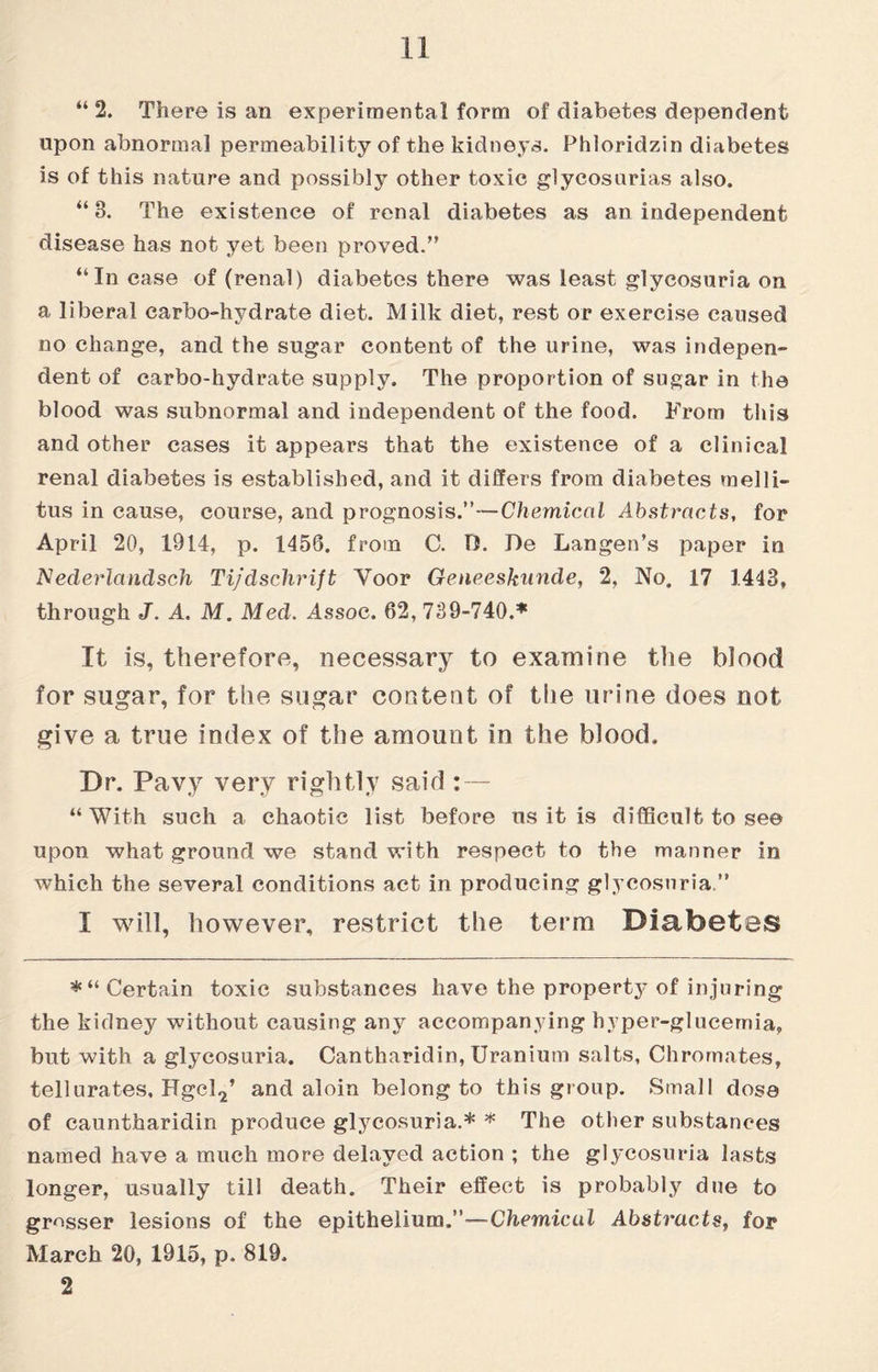 “2. There is an experimental form of diabetes dependent upon abnormal permeability of the kidneys. Phloridzin diabetes is of this nature and possibly other toxic glycosurias also. “3. The existence of renal diabetes as an independent disease has not yet been proved.” “In case of (renal) diabetes there was least glycosuria on a liberal carbo-hydrate diet. Milk diet, rest or exercise caused no change, and the sugar content of the urine, was indepen¬ dent of carbo-hydrate supply. The proportion of sugar in the blood was subnormal and independent of the food. From this and other cases it appears that the existence of a clinical renal diabetes is established, and it differs from diabetes melli- tus in cause, course, and prognosis.”—Chemical Abstracts, for April 20, 1914, p. 1456. from C. 15. De Langen’s paper in Nederlandsch Tijdschrift Yoor Geneeskunde, 2, No, 17 1443, through J. A. M. Med. Assoc. 62, 739-740.* It is, therefore, necessary to examine the blood for sugar, for the sugar content of the urine does not give a true index of the amount in the blood. Dr. Pavy very rightly said : — “With such a chaotic list before us it is difficult to see upon what ground we stand with respect to the manner in which the several conditions act in producing glycosuria.” I will, however, restrict the term Diabetes *“ Certain toxic substances have the property of injuring the kidney without causing any accompanying hyper-glucemia, but with a glycosuria. Cantharidin, Uranium salts, Chromates, tell urates, Hgcl2’ and aloin belong to this group. Small dose of cauntharidin produce glycosuria.* * The other substances named have a much more delayed action ; the glycosuria lasts longer, usually till death. Their effect is probably due to grosser lesions of the epithelium.—Chemical Abstracts, for March 20, 1915, p. 819. 2