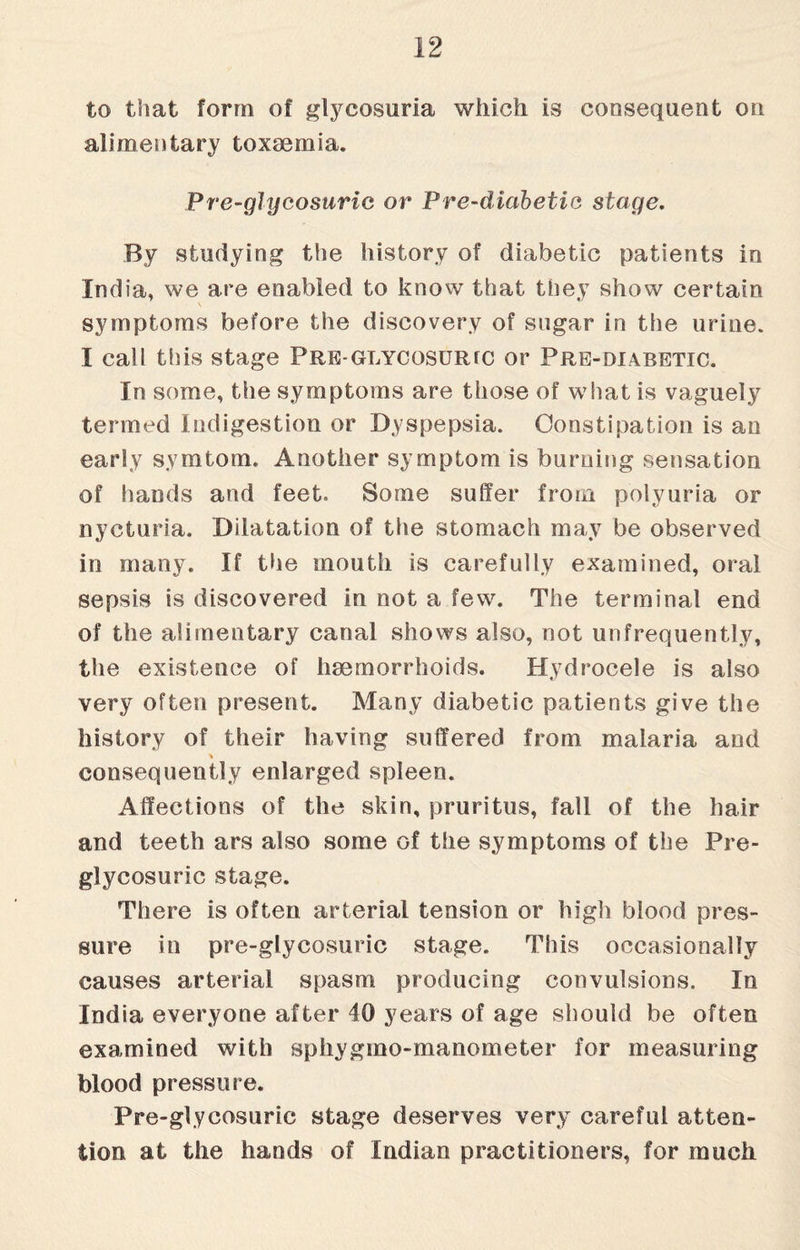 to that form of glycosuria which is consequent on alimentary toxaemia. Pre-glycosuric or Pre-diabetic stage. By studying the history of diabetic patients in India, we are enabled to know that they show certain symptoms before the discovery of sugar in the urine. I call this stage Pre-glycosurtc or Pre-diabetic. In some, the symptoms are those of what is vaguely termed Indigestion or Dyspepsia. Constipation is an early symtom. Another symptom is burning sensation of hands and feet. Some suffer from polyuria or nycturia. Dilatation of the stomach may be observed in many. If the mouth is carefully examined, oral sepsis is discovered in not a few. The terminal end of the alimentary canal shows also, not unfrequently, the existence of haemorrhoids. Hydrocele is also very often present. Many diabetic patients give the history of their having suffered from malaria and consequently enlarged spleen. Affections of the skin, pruritus, fall of the hair and teeth ars also some of the symptoms of the Pre- glycosuric stage. There is often arterial tension or high blood pres¬ sure in pre-glycosuric stage. This occasionally causes arterial spasm producing convulsions. In India everyone after 40 years of age should be often examined with sphygmo-manometer for measuring blood pressure. Pre-glycosuric stage deserves very careful atten¬ tion at the hands of Indian practitioners, for much