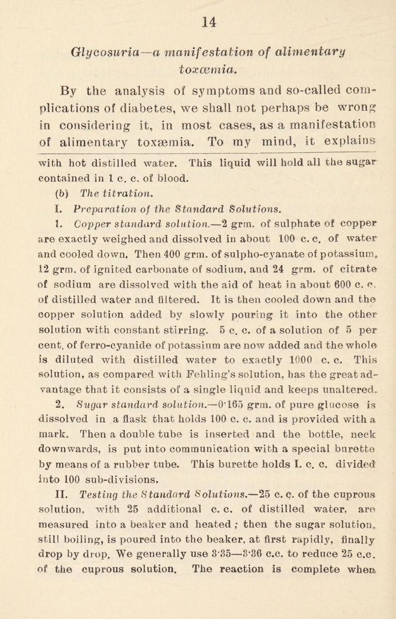 Glycosuria—a manifestation of alimentary toxaemia. By the analysis of symptoms and so-called coin* plications of diabetes, we shall not perhaps be wrong in considering it, in most cases, as a manifestation of alimentary toxaemia. To my mind, it explains with hot distilled water. This liquid will hold all the sugar contained in 1 c. c. of blood. {b) The titration. 1. Preparation of the Standard Solutions. 1. Copper standard solution.—2 grin, of sulphate of copper are exactly weighed and dissolved in about 100 c. c. of water and cooled down, Then 400 grtn. of sulpho-cyanate of potassium. 12 grm. of ignited carbonate of sodium, and 24 grm. of citrate of sodium are dissolved with the aid of heat in about 600 c. c. of distilled water and filtered. It is then cooled down and the copper solution added by slowly pouring it into the other solution with constant stirring. 5 c. c. of a solution of 5 per cent, of ferro-cyanide of potassium are now added and the whole is diluted with distilled water to exactly 1000 c. c. This solution, as compared with Fehling’s solution, has the great ad¬ vantage that it consists of a single liquid and keeps unaltered. 2. Sugar standard solution.—0T65 grm. of pure glucose is dissolved in a flask that holds 100 c. c. and is provided with a mark. Then a double tube is inserted and the bottle, neck downwards, is put into communication with a special burette by means of a rubber tube. This burette holds I. c. c. divided into 100 sub-divisions. II. Testing the Standard Solutions.—25 c. c. of the cuprous solution, with 25 additional c. c. of distilled water, are measured into a beaker and heated ; then the sugar solution, still boiling, is poured into the beaker, at first rapidly, finally drop by drop. We generally use 3 35—3*36 c.c. to reduce 25 c.c. of the cuprous solution. The reaction is complete when