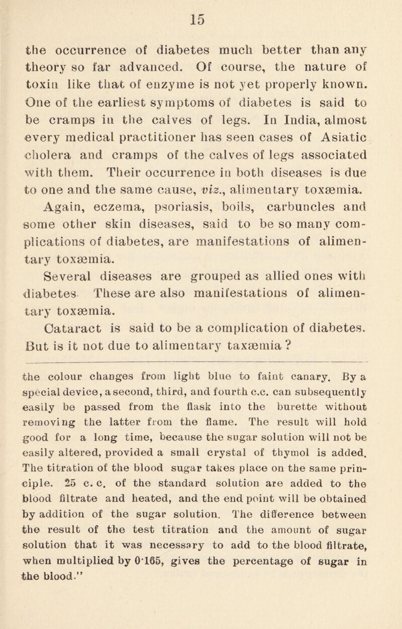 the occurrence of diabetes much better than any theory so far advanced. Of course, the nature of toxin like that of enzyme is not yet properly known. One of the earliest symptoms of diabetes is said to be cramps in the calves of legs. In India, almost every medical practitioner has seen cases of Asiatic cholera and cramps of the calves of legs associated with them. Their occurrence in both diseases is due to one and the same cause, viz., alimentary toxaemia. Again, eczema, psoriasis, boils, carbuncles and some other skin diseases, said to be so many com¬ plications of diabetes, are manifestations of alimen¬ tary toxaemia. Several diseases are grouped as allied ones with diabetes These are also manifestations of alimen¬ tary toxaemia. Cataract is said to be a complication of diabetes. But is it not due to alimentary taxaemia ? the colour changes from light blue to faint canary. By a special device, asecond, third, and fourth c.c. can subsequently easily be passed from the flask into the burette without removing the latter from the flame. The result will hold good for a long time, because the sugar solution will not be easily altered, provided a small crystal of thymol is added. The titration of the blood sugar takes place on the same prin¬ ciple. 25 c. c. of the standard solution are added to the blood filtrate and heated, and the end point will be obtained by addition of the sugar solution. The difference between the result of the test titration and the amount of sugar solution that it was necessary to add to the blood filtrate, when multiplied by 0165, gives the percentage of sugar in the blood.”
