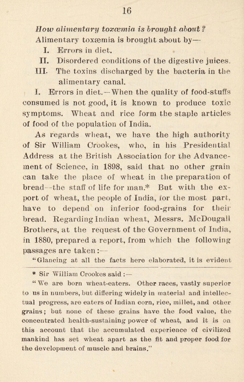 How alimentary toxaemia is brought about ? Alimentary toxaemia is brought about by— I. Errors in diet. II. Disordered conditions of the digestive juices. Ill- The toxins discharged by the bacteria in the alimentary canal. I. Errors in diet.— When the quality of food-sluffs consumed is not good, it is known to produce toxic symptoms. Wheat and rice form the staple articles of food of the population of India. As regards wheat, we have the high authority of Sir William Crookes, who, in his Presidential Address at the British Association for the Advance- ment of Science, in 1898, said that no other grain can take the place of wheat in the preparation of bread—the staff of life for man* But with the ex¬ port of wheat, the people of India, for the most part, have to depend on inferior food-grains for their bread. Regarding Indian wheat, Messrs. McDougal! Brothers, at the request of the Government of India, in 1880, prepared a report, from which the following passages are taken:— “Glancing at all the facts here elaborated, it is evident * Sir William Crookes said : — “ We are born wheat-eaters. Other races, vastly superior to us in numbers, but differing widely in material and intellec¬ tual progress, are eaters of Indian corn, rice, millet, and other grains; but none of these grains have the food value, the concentrated health-sustaining power of wheat, and it is on this account that the accumulated experience of civilized mankind has set wheat apart as the fit and proper food for the development of muscle and brains.” %