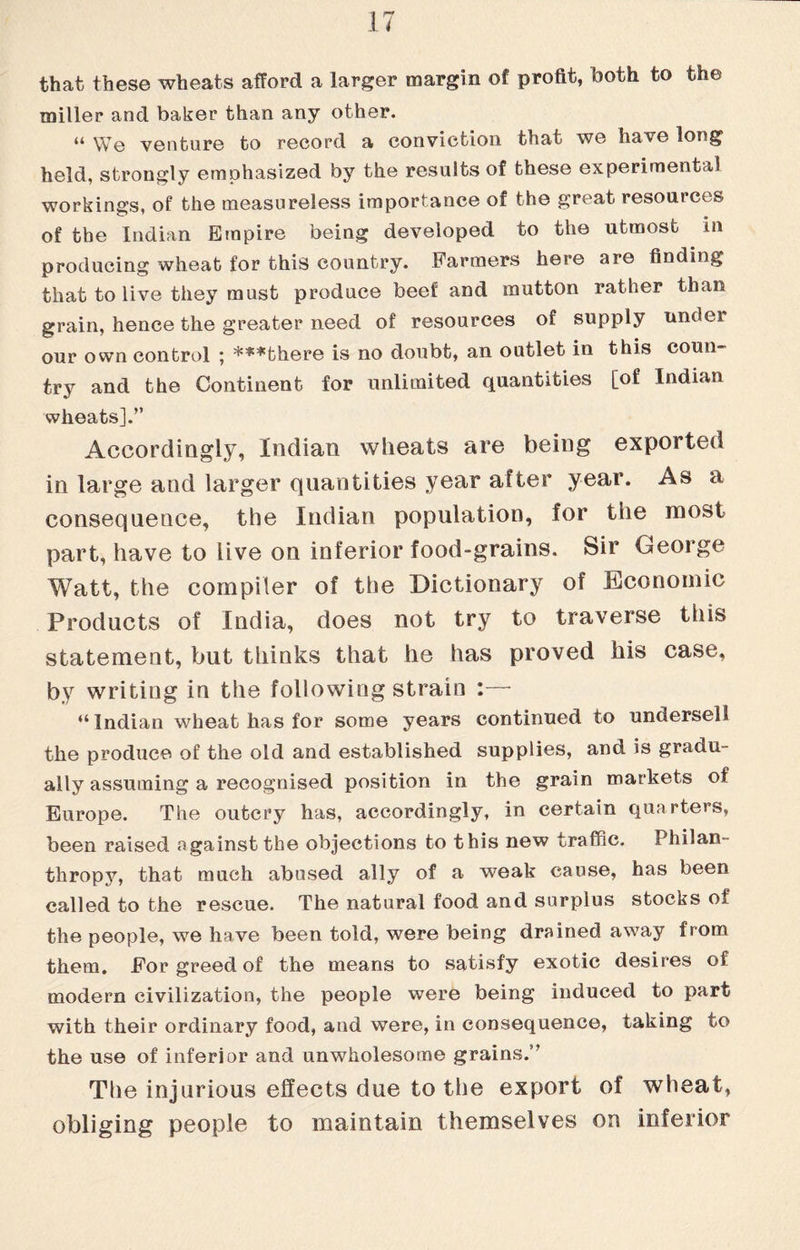 that these wheats afford a larger margin of profit, tooth to the miller and baker than any other. “ We venture to record a conviction that we haxe long held, strongly emphasized by the results of these experimental workings, of the measureless importance of the great resources of the Indian Empire being developed to the utmost in producing wheat for this country. Farmers here are finding that to live they must produce beef and mutton rather than grain, hence the greater need of resources of supply under our own control ; ***there is no doubt, an outlet in this coun try and the Continent for unlimited quantities [of Indian wheats].” Accordingly, Indian wheats are being exported in large and larger quantities year after year. As a consequence, the Indian population, for the most part, have to iive on inferior food-grains. Sir George Watt, the compiler of the Dictionary of Economic Products of India, does not try to traverse this statement, but thinks that he has proved his case, by writing in the following strain :— “ Indian wheat has for some years continued to undersell the produce of the old and established supplies, and is gradu¬ ally assuming a recognised position in the grain markets of Europe. The outcry has, accordingly, in certain quarters, been raised against the objections to this new traffic. Philan¬ thropy, that much abused ally of a weak cause, has been called to the rescue. The natural food and surplus stocks of the people, we have been told, were being drained away from them. For greed of the means to satisfy exotic desires of modern civilization, the people were being induced to part with their ordinary food, and were, in consequence, taking to the use of inferior and unwholesome grains.” The injurious effects due to the export of wheat, obliging people to maintain themselves on inferior