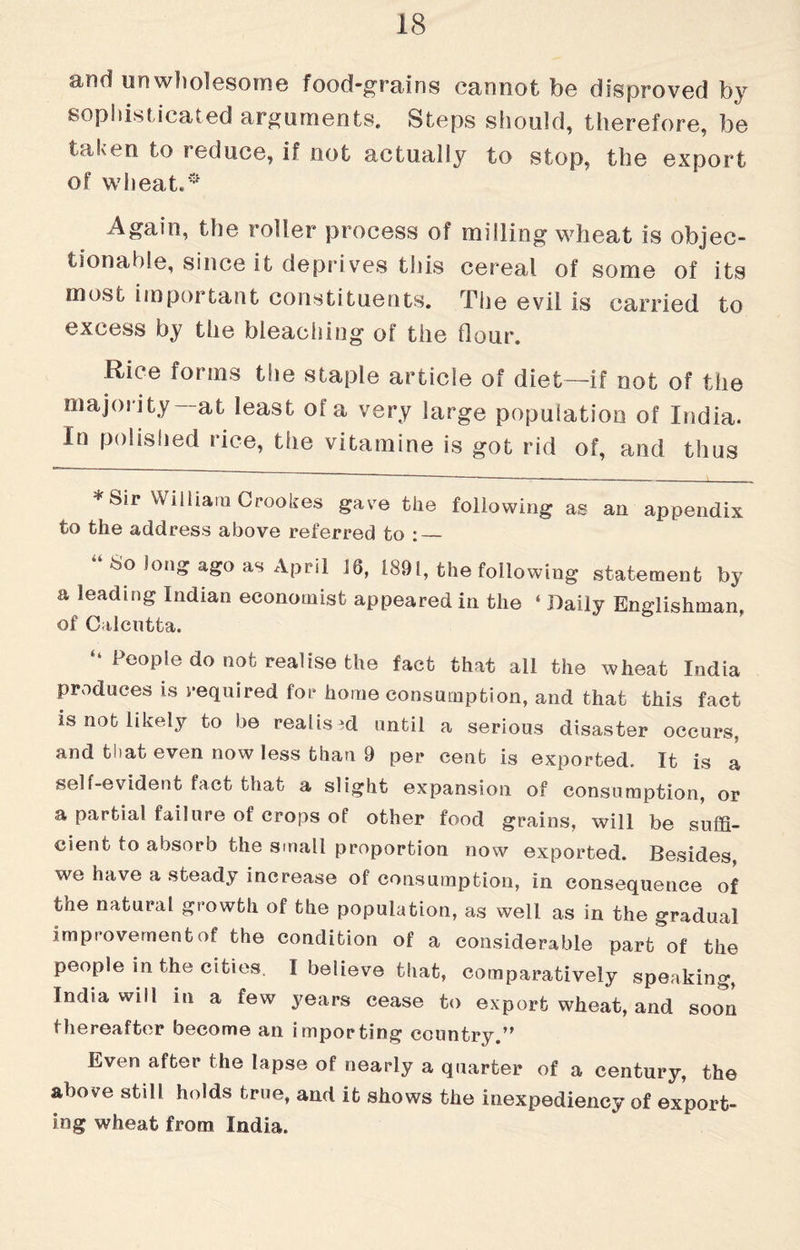 unwholesome food-grains cannot be disproved by sophisticated arguments. Steps should, therefore, be taken to reduce, if not actually to stop, the export of wheat.0 Again, the roller process of milling wheat is objec¬ tionable, since it deprives this cereal of some of its most important constituents. The evil is carried to excess by the bleaching of the dour. Rice forms the staple article of diet—if not of the majority—at least of a very large population of India. In polished rice, the vitamine is got rid of, and thus * Sir William Crookes gave the following as an appendix to the address above referred to : — 80 Jong ago as April 16, 1891, the following statement by a leading Indian economist appeared in the ‘ Daily Englishman, of Calcutta. “ People do not realise the fact that all the wheat India produces is required for home consumption, and that this fact is not likely to be realised until a serious disaster occurs, and tliat even now less than 9 per cent is exported. It is a self-evident fact that a slight expansion of consumption, or a partial failure of crops of other food grains, will be suffi¬ cient to absorb the small proportion now exported. Besides, we have a steady increase of consumption, in consequence of the natural growth of the population, as well as in the gradual improvement of the condition of a considerable part of the people in the cities. I believe that, comparatively speaking, India will in a few years cease to export wheat, and soon 1 hereafter become an importing country ,f Even after the lapse of nearly a quarter of a century, the above still holds true, and it shows the inexpediency of export¬ ing wheat from India.