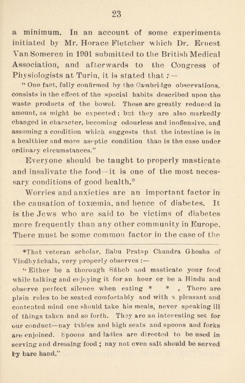 a minimum. In an account of some experiments- initiated by Mr. Horace Fletcher which Dr. Ernest Van Someren in 1901 submitted to the British Medical Association, and afterwards to the Congress of Physiologists at Turin, it is stated that;— “ One fact, fully confirmed by the Cambridge observations, consists in the effect of the special habits described upon the waste products of the bowel. These are greatly reduced in amount, as might be expected ; but they are also markedly changed in character, becoming odourless and inoffensive, and assuming a condition which suggests that the intestine is in a healthier and more aseptic condition than is the case under ordinary circumstances.” Everyone should be taught to properly masticate and insalivate the food —it is one of the most neces¬ sary conditions of good health. Worries and anxieties are an important factor in the causation of toxmmia, and hence of diabetes. It is the Jews who are said to be victims of diabetes more frequently than any other community in Europe, There must be some common factor in the case of the *That veteran scholar, Babu Pratap Chandra Ghosha of Vindhvachala, very properly observes ‘‘ Either be a thorough Sahcb and masticate your food while talking and enjoying it for an hour or be a Hindu and observe perfect silence when eating * * . There are plain rides to be seated comfortably and with a pleasant and contented mind one should take his meals, never speaking ill of things taken and so forth. They are an interesting set for our conduct—nay tables and high seats and spoons and forks are enjoined. Spoons and ladles are directed to be used in serving and dressing food ; nay not even salt should be served by bare hand.”