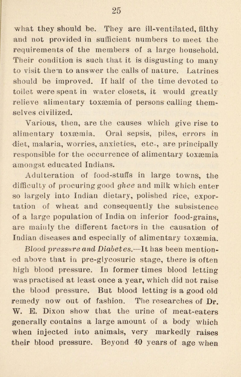 what they should be. They are ill-ventilated, filthy and not provided in sufficient numbers to meet the requirements of the members of a large household. Their condition is such that it is disgusting to many to visit them to answer the calls of nature. Latrines should be improved. If half of the time devoted to toilet were spent in water closets, it would greatly relieve alimentary toxaemia of persons calling them¬ selves civilized. Various, then, are the causes which give rise to alimentary toxaemia. Oral sepsis, piles, errors in diet, malaria, worries, anxieties, etc*, are principally responsible for the occurrence of alimentary toxaemia amongst educated Indians. Adulteration of food-stuffs in large towns, the difficulty of procuring good ghee and milk which enter so largely into Indian dietary, polished rice, expor¬ tation of wheat and consequently the subsistence of a large population of India on inferior food-grains, are mainly the different factors in the causation of Indian diseases and especially of alimentary toxaemia. Blood pressure and Diabetes.—It has been mention¬ ed above that in pre-glycosuric stage, there is often high blood pressure. In former times blood letting was practised at least once a year, which did not raise the blood pressure. But blood letting is a good old remedy now out of fashion. The researches of Dr. W. E. Dixon show that the urine of meat-eaters generally contains a large amount of a body which when injected into animals, very markedly raises their blood pressure. Beyond 40 years of age when