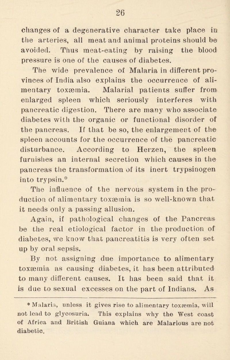 changes of a degenerative character take place in the arteries, all meat and animal proteins should be avoided. Thus meat-eating by raising the blood pressure is one of the causes of diabetes. The wide prevalence of Malaria in different pro¬ vinces of India also explains the occurrence of ali¬ mentary toxaemia. Malarial patients suffer from enlarged spleen which seriously interferes with pancreatic digestion. There are many who associate diabetes with the organic or functional disorder of the pancreas. If that be so, the enlargement of the spleen accounts for the occurrence of the pancreatic disturbance. According to Herzen, the spleen furnishes an internal secretion which causes in the pancreas the transformation of its inert trypsinogen into trypsin.® The influence of the nervous system in the pro¬ duction of alimentary toxaemia is so well-known that it needs only a passing allusion. Again, if pathological changes of the Pancreas be the real etiological factor in the production of diabetes, we know that pancreatitis is very often set up by oral sepsis. By not assigning due importance to alimentary toxaemia as causing diabetes, it has been attributed to many different causes. It has been said that it is due to sexual excesses on the part of Indians. As * Malaria, unless it gives rise to alimentary toxaemia, will not lead to glycosuria. This explains why the West coast of Africa and British Guiana which are Malarious are not diabetic,.