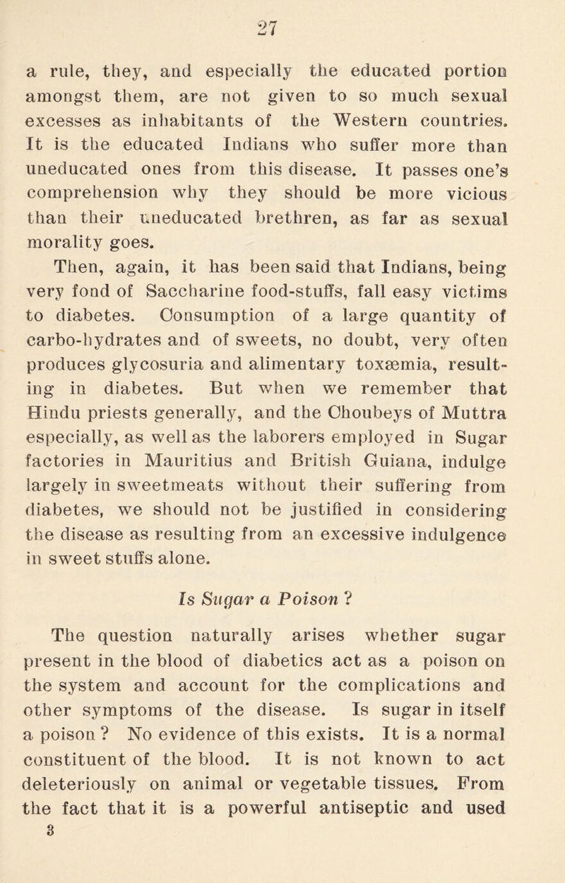 a rule, they, and especially the educated portion amongst them, are not given to so much sexual excesses as inhabitants of the Western countries. It is the educated Indians who suffer more than uneducated ones from this disease. It passes one’s comprehension why they should be more vicious than their uneducated brethren, as far as sexual morality goes. Then, again, it has been said that Indians, being very fond of Saccharine food-stuffs, fall easy victims to diabetes. Consumption of a large quantity of carbo-hydrates and of sweets, no doubt, very often produces glycosuria and alimentary toxaemia, result” ing in diabetes. But when we remember that Hindu priests generally, and the Ohoubeys of Muttra especially, as well as the laborers employed in Sugar factories in Mauritius and British Guiana, indulge largely in sweetmeats without their suffering from diabetes, we should not be justified in considering the disease as resulting from an excessive indulgence in sweet stuffs alone. Is Sugar a Poison ? The question naturally arises whether sugar present in the blood of diabetics act as a poison on the system and account for the complications and other symptoms of the disease. Is sugar in itself a poison ? No evidence of this exists. It is a normal constituent of the blood. It is not known to act deleteriously on animal or vegetable tissues. From the fact that it is a powerful antiseptic and used 3