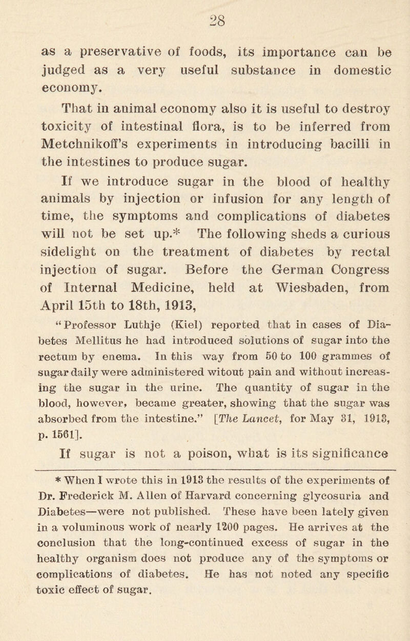 as a preservative of foods, its importance can be judged as a very useful substance in domestic economy. That in animal economy also it is useful to destroy toxicity of intestinal flora, is to be inferred from MetchnikofPs experiments in introducing bacilli in the intestines to produce sugar. If we introduce sugar in the blood of healthy animals by injection or infusion for any length of time, the symptoms and complications of diabetes will not be set up.* The following sheds a curious sidelight on the treatment of diabetes by rectal injection of sugar. Before the German Congress of Internal Medicine, held at Wiesbaden, from April 15th to 18th, 1913, “Professor Lufchje (Kiel) reported that in cases of Dia¬ betes Mellitus he had introduced solutions of sugar into the rectum by enema. In this way from 50 to 100 grammes of sugar daily were administered witout pain and without increas¬ ing the sugar in the urine. The quantity of sugar in the blood, however, became greater, showing that the sugar was absorbed from the intestine.” [The Lancet, for May 81, 1913, p. 1561]. If sugar is not a poison, what is its significance * When I wrote this in 1913 the results of the experiments of Dr. Frederick M. Allen of Harvard concerning glycosuria and Diabetes—were not published. These have been lately given in a voluminous work of nearly 1200 pages. He arrives at the conclusion that the long-continued excess of sugar in the healthy organism does not produce any of the symptoms or complications of diabetes. He has not noted any specific toxic effect of sugar.