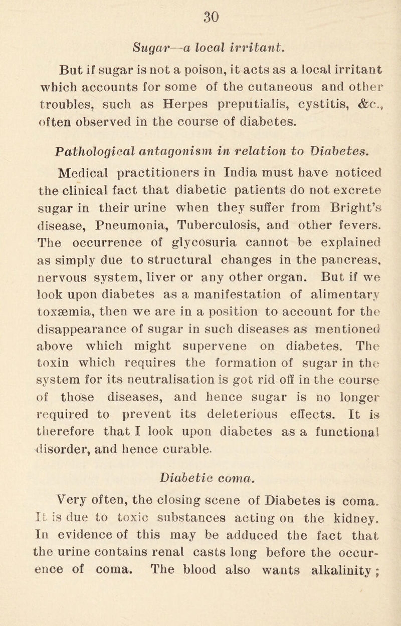 Sugar—a local irritant. But if sugar is not a poison, it acts as a local irritant which accounts for some of the cutaneous and other troubles, such as Herpes preputialis, cystitis, &c\, often observed in the course of diabetes. Pathological antagonism in relation to Diabetes. Medical practitioners in India must have noticed the clinical fact that diabetic patients do not excrete sugar in their urine when they suffer from Bright’s disease, Pneumonia, Tuberculosis, and other fevers. The occurrence of glycosuria cannot be explained as simply due to structural changes in the pancreas, nervous system, liver or any other organ. But if we look upon diabetes as a manifestation of alimentary toxaemia, then we are in a position to account for the disappearance of sugar in such diseases as mentioned above which might supervene on diabetes. The toxin which requires the formation of sugar in the system for its neutralisation is got rid off in the course of those diseases, and hence sugar is no longer required to prevent its deleterious effects. It is therefore that I look upon diabetes as a functional disorder, and hence curable. Diabetic coma. Very often, the closing scene of Diabetes is coma. It is due to toxic substances acting on the kidney. In evidence of this may be adduced the fact that the urine contains renal casts long before the occur¬ ence of coma. The blood also wants alkalinity;