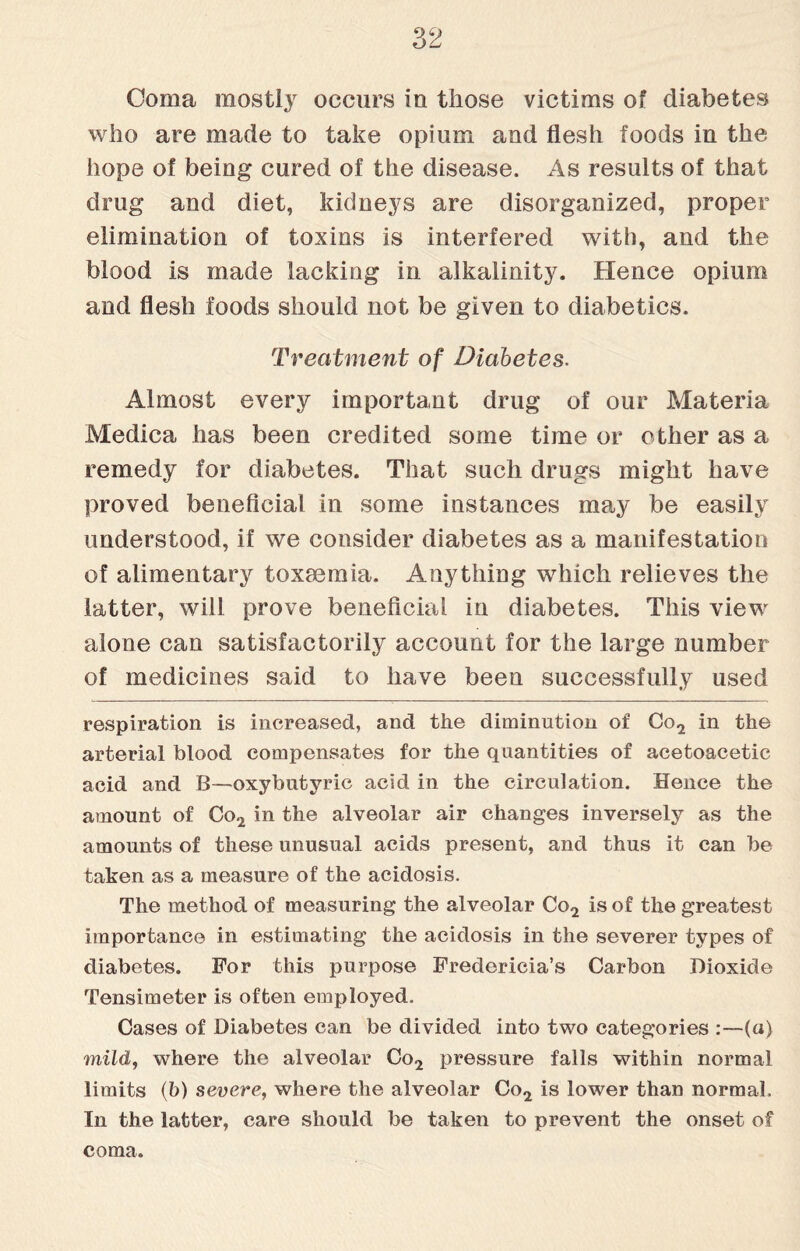 Coma mostly occurs in those victims of diabetes who are made to take opium and flesh foods in the hope of being cured of the disease. As results of that drug and diet, kidneys are disorganized, proper elimination of toxins is interfered with, and the blood is made lacking in alkalinity. Hence opium and flesh foods should not be given to diabetics. Treatment of Diabetes. Almost every important drug of our Materia Medica has been credited some time or other as a remedy for diabetes. That such drugs might have proved beneficial in some instances may be easily understood, if we consider diabetes as a manifestation of alimentary toxaemia. Anything which relieves the latter, will prove beneficial in diabetes. This view alone can satisfactorily account for the large number of medicines said to have been successfully used respiration is increased, and the diminution of Co2 in the arterial blood compensates for the quantities of acetoacetic acid and B—oxybutyric acid in the circulation. Hence the amount of Co2 in the alveolar air changes inversely as the amounts of these unusual acids present, and thus it can be taken as a measure of the acidosis. The method of measuring the alveolar Co2 is of the greatest importance in estimating the acidosis in the severer types of diabetes. For this purpose Fredericia’s Carbon Dioxide Tensimeter is often employed. Cases of Diabetes can be divided into two categories :—(a) mild, where the alveolar Co2 pressure falls within normal limits (b) severe, where the alveolar Co2 is lower than normal. In the latter, care should be taken to prevent the onset of coma.