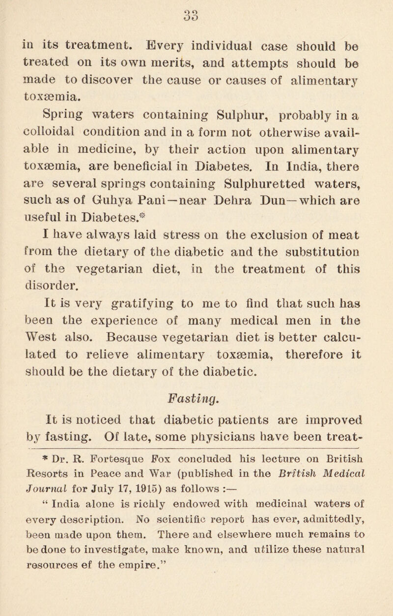 Q O OO in its treatment. Every individual case should be treated on its own merits, and attempts should be made to discover the cause or causes of alimentary toxaemia. Spring waters containing Sulphur, probably in a colloidal condition and in a form not otherwise avail¬ able in medicine, by their action upon alimentary toxaemia, are beneficial in Diabetes. In India, there are several springs containing Sulphuretted waters, such as of Guhya Pani —near Dehra Dun—which are useful in Diabetes.* I have always laid stress on the exclusion of meat from the dietary of the diabetic and the substitution of the vegetarian diet, in the treatment of this disorder. It is very gratifying to me to find that such has been the experience of many medical men in the West also. Because vegetarian diet is better calcu¬ lated to relieve alimentary toxsemia, therefore it should be the dietary of the diabetic. Fasting. It is noticed that diabetic patients are improved by fasting. Of late, some physicians have been treat- * Dr. R. Fortesque Fox concluded Ms lecture on British Resorts in Peace and War (published in the British Medical Journal for July 17, 1915) as follows :— “ India alone is richly endowed with medicinal waters of every description. No scientific report has ever, admittedly, been made upon them. There and elsewhere much remains to be done to investigate, make known, and utilize these natural resources ef the empire.”