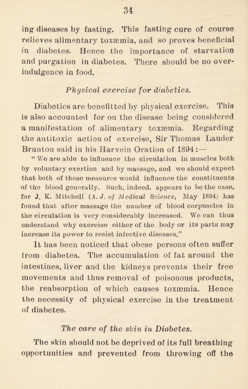 log diseases by fasting. This fasting cure of course relieves alimentary toxaemia, and so proves beneficial in diabetes. Hence the importance of starvation and purgation in diabetes. There should be no over- indulgence in food. Physical exercise for diabetics. Diabetics are benefitted by physical exercise. This is also accounted for on the disease being considered a manifestation of alimentary toxaemia. Regarding the antitoxic action of exercise, Sir Thomas Lauder Brunton said in his Harvein Oration of 1894:— “ We are able to influence the circulation in muscles both by voluntary exertion and by massage, and we should expect that both of these measures would influence the constituents of the blood generally. Such, indeed, appears to be the case, for J. K. Mitchell (A. J. of Medical Science, May 1894) has found that after massage the number of blood corpuscles in the circulation is very considerably increased. We can thus understand why exercise either of the body or its parts may increase its power to resist infective diseases.” It has been noticed that obese persons often suffer from diabetes. The accumulation of fat around the intestines, liver and the kidneys prevents their free movements and thus removal of poisonous products, the reabsorption of which causes toxaemia. Hence the necessity of physical exercise in the treatment of diabetes. The care of the skin in Diabetes. The skin should not be deprived of its full breathing opportunities and prevented from throwing off the
