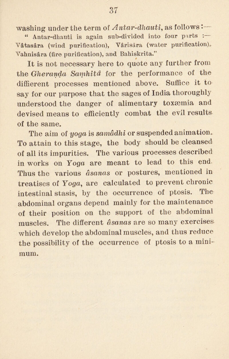 washing under the term of Antar-dhauti, as follows •- “ Antar-dkauti is again sub-divided into four parts : Vatasara (wind purification), V&risara (water purification), Vahnisara (fire purification), and Bahiskrita.” It is not necessary here to quote any further from the Gherandci Samhitd for the performance of the diffierent processes mentioned above. Suffice it to say for our purpose that the sages of India thoroughly understood the danger of alimentary toxaemia and devised means to efficiently combat the evil results of the same. The aim of yoga is samadhi or suspended animation. To attain to this stage, the body should be cleansed of all its impurities. The various processes described in works on Yoga are meant to lead to this end. Thus the various asanas or postures, mentioned in treatises of Yoga, are calculated to prevent chronic intestinal stasis, by the occurrence of ptosis. The abdominal organs depend mainly for the maintenance of their position on the support of the abdominal muscles. The different asanas are so many exercises which develop the abdominal muscles, and thus reduce the possibility of the occurrence of ptosis to a mini¬ mum.