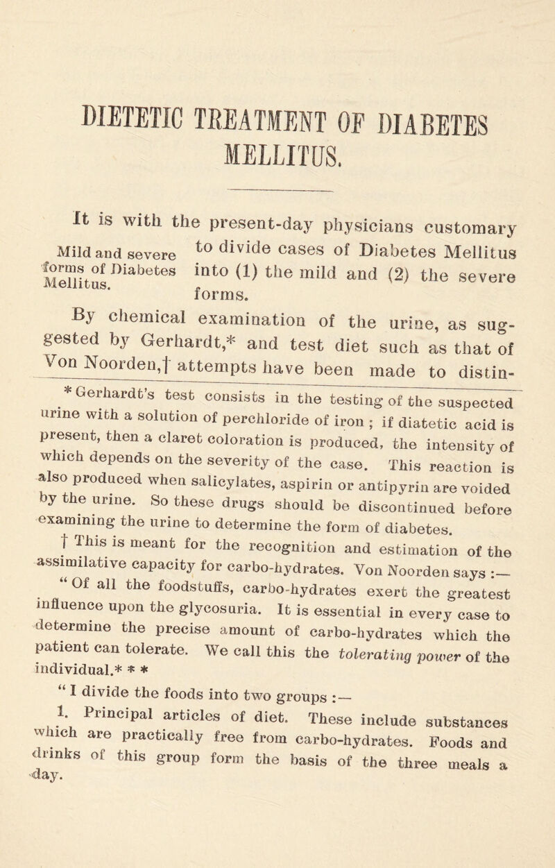 DIETETIC TREATMENT OF DIABETES MELLIHJS. It is with the present-day physicians customary Mild and severe to divide cases of Diabetes Mellitus MeTlitusBiabetes int<> (1) the mild and (2) the severe forms. chemical examination of the urine, as sug¬ gested by Gerhardt * and test diet such as that of Von NoordenJ attempts have been made to distin- Gerhardt’s test consists in the testing of thTs^p^ted itrme with a solution of perchloride of iron ; if diatetic acid is present, then a claret coloration is produced, the intensity of which depends on the severity of the case. This reaction is also produced when salicylates, aspirin or antipyrin are voided }y the urine. So these drugs should be discontinued before examining the urine to determine the form of diabetes. t This is meant for the recognition and estimation of the assimilative capacity for carbo-hydrates. Yon Noorden says “ Of all the foodstuffs, carbo-hydrates exert the greatest influence upon the glycosuria. It is essential in every case to determine the precise amount of carbo-hydrates which the patient can tolerate. We call this the tolerating power of the individual.* * * I divide the foods into two groups :_ 1 Principal articles of diet. These include substances Which are practically free from carbo-hydrates. Poods and drinks of this group form the basis of the three meals a ■■day.