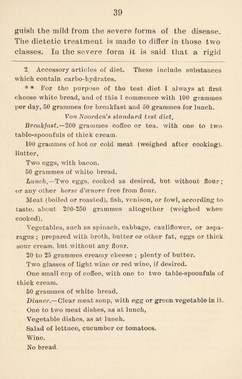 guish the mild from the severe forms of the disease. The dietetic treatment is made to differ in those two classes. In the severe form it is said that a rigid 2, Accessory articles of diet. These include substances which contain carbo-hydrates. * * For the purpose of the test diet I always at first choose white bread, and of this 1 commence with 100 grammes per day, 50 grammes for breakfast and 50 grammes for lunch. Von Noorden’s standard test diet. Breakfast.—200 grammes coffee or tea, with one to two- table-spoonfuls of thick cream. 100 grammes of hot or cold meat (weighed after cooking). Butter. Two eggs, with bacon. 50 grammes of white bread. Lunch.—Two eggs, cooked as desired, but without flour; or any other horse d’ceuvre free from flour. Meat (boiled or roasted), fish, venison, or fowl, according to taste, about 200-250 grammes altogether (weighed when cooked). Vegetables, such as spinach, cabbage, cauliflower, or aspa¬ ragus ; prepared with broth, butter or other fat, eggs or thick sour cream, but without any flour. 20 to 25 grammes creamy cheese ; plenty of butter. Two glasses of light wine or red wine, if desired. One small cup of coffee, with one to two table-spoonfuls of thick cream, 50 grammes of white bread. Dinner.—Clear meat soup, with egg or green vegetable in it- One to two meat dishes, as at lunch, Vegetable dishes, as at lunch. Salad of lettuce, cucumber or tomatoes. Wine, No bread.
