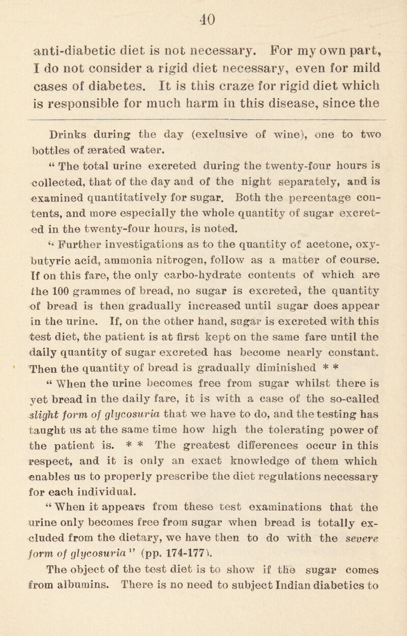 anti-diabetic diet is not necessary. For my own part, I do not consider a rigid diet necessary, even for mild cases of diabetes. It is this craze for rigid diet which is responsible for much harm in this disease, since the Drinks during the day (exclusive of wine), one to two bottles of serated water. “ The total urine excreted during the twenty-four hours is collected, that of the day and of the night separately, and is examined quantitatively for sugar. Both the percentage con¬ tents, and more especially the whole quantity of sugar excret¬ ed in the twenty-four hours, is noted. ‘‘ Further investigations as to the quantity of acetone, oxy- butyric acid, ammonia nitrogen, follow as a matter of course. If on this fare, the only carbo-hydrate contents of which are the 100 grammes of bread, no sugar is excreted, the quantity of bread is then gradually increased until sugar does appear in the urine. If, on the other hand, sugar is excreted with this test diet, the patient is at first kept on the same fare until the daily quantity of sugar excreted has become nearly constant. Then the quantity of bread is gradually diminished * * “ When the urine becomes free from sugar whilst there is yet bread in the daily fare, it is with a case of the so-called slight form of glycosuria that we have to do, and the testing has taught us at the same time how high the tolerating power of the patient is. * * The greatest differences occur in this respect, and it is only an exact knowledge of them which enables us to properly prescribe the diet regulations necessary for each individual. “ When it appears from these test examinations that the urine only becomes free from sugar when bread is totally ex¬ cluded from the dietary, we have then to do with the severe form of glycosuria1’ (pp. 174-177 *. The object of the test diet is to show if the sugar comes from albumins. There is no need to subject Indian diabetics to