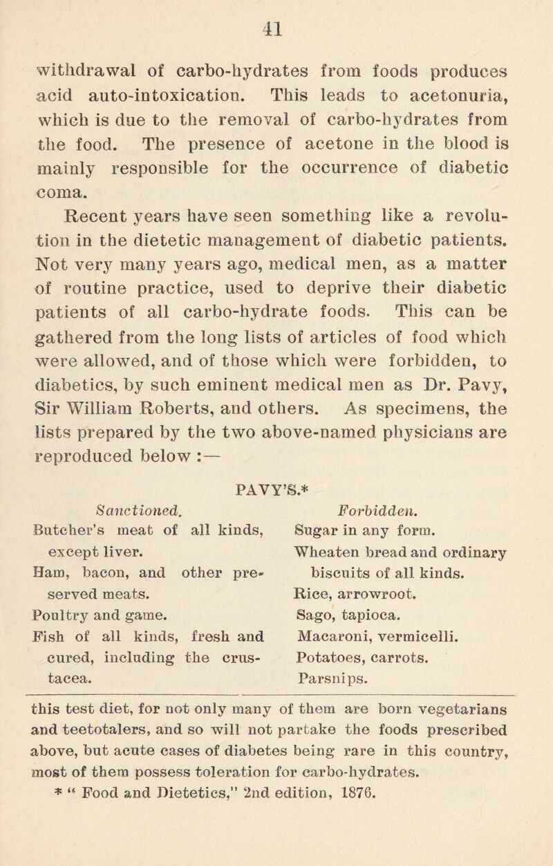 withdrawal of carbo-hydrates from foods produces acid auto-intoxication. This leads to acetonuria, which is due to the removal of carbo-hydrates from the food. The presence of acetone in the blood is mainly responsible for the occurrence of diabetic coma. Recent years have seen something like a revolu¬ tion in the dietetic management of diabetic patients. Not very many years ago, medical men, as a matter of routine practice, used to deprive their diabetic patients of all carbo-hydrate foods. This can be gathered from the long lists of articles of food which were allowed, and of those which were forbidden, to diabetics, by such eminent medical men as Dr. Pavy, Sir William Roberts, and others. As specimens, the lists prepared by the two above-named physicians are reproduced below :— PAVY’S* * Sanctioned. Butcher’s meat of all kinds, except liver. Ham, bacon, and other pre¬ served meats. Poultry and game. Fish of all kinds, fresh and cured, including the Crus¬ tacea. Forbidden. Sugar in any form. Wheaten bread and ordinary biscuits of all kinds. Rice, arrowroot. Sago, tapioca. Macaroni, vermicelli. Potatoes, carrots. Parsnips. this test diet, for not only many of them are born vegetarians and teetotalers, and so will not partake the foods prescribed above, but acute cases of diabetes being rare in this country, most of them possess toleration for carbo-hydrates. * “ Food and Dietetics,” 2nd edition, 1876.