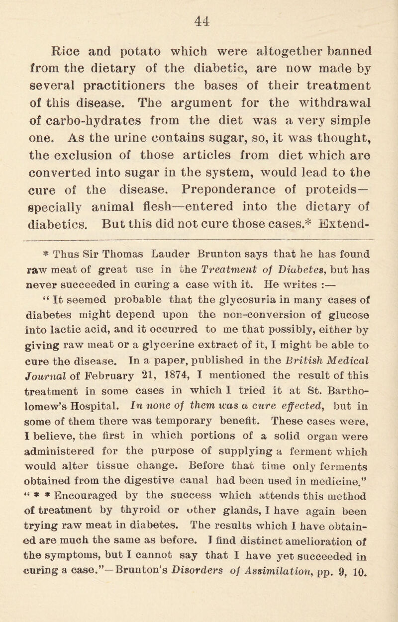 Rice and potato which were altogether banned from the dietary of the diabetic, are now made by several practitioners the bases of their treatment of this disease. The argument for the withdrawal of carbo-hydrates from the diet was a very simple one. As the urine contains sugar, so, it was thought, the exclusion of those articles from diet which are converted into sugar in the system, would lead to the cure of the disease. Preponderance of proteids— specially animal flesh—entered into the dietary of diabetics. But this did not cure those cases.* Extend- * Thus Sir Thomas Lauder Brunton says that he has found raw meat of great use in the Treatment of Diabetes, but has never succeeded in curing a case with it. He writes :— “ It seemed probable that the glycosuria in many cases of diabetes might depend upon the non-conversion of glucose into lactic acid, and it occurred to me that possibly, either by giving raw meat or a glycerine extract of it, I might be able to cure the disease. In a paper, published in the British Medical Journal of February 21, 1874, I mentioned the result of this treatment in some cases in which I tried it at St. Bartho¬ lomew’s Hospital. In none of them was a cure effected, but in some of them there was temporary benefit. These cases were, I believe, the first in which portions of a solid organ were administered for the purpose of supplying a ferment which would alter tissue change. Before that time only ferments obtained from the digestive canal had been used in medicine.” “ * * Encouraged by the success which attends this method of treatment by thyroid or other glands, I have again been trying raw meat in diabetes. The results which I have obtain¬ ed are much the same as before. J find distinct amelioration of the symptoms, but I cannot say that I have yet succeeded in curing a case.”— Brunton’s Disorders of Assimilation, pp. 9, 10.