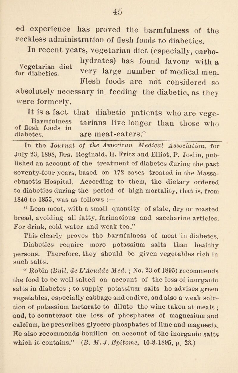 experience has proved the harmfulness of the reckless administration of flesh foods to diabetics. In recent years, vegetarian diet (especially, carfeo- hydrates) has found favour with a Vegetarian diet . , for diabetics. very large number of medical men. Flesh foods are not considered so absolutely necessary in feeding the diabetic, as they were formerly. It is a fact that diabetic patients who are vege- * ~ Harmfulness tarians live longer than those who of flesh foods in diabetes. are meat-eaters.* In the Journal of the American Medical Association, for July 23, 1898, Drs. Reginald, H. Fritz and Elliot, P, Joslin, pub¬ lished an account of the treatment of diabetes during the past seventy-four years, based on 172 cases treated in the Massa¬ chusetts Hospital. According to them, the dietary ordered to diabetics during the period of high mortality, that is, from 1840 to 1855, was as follows “ Lean meat, with a small quantity of stale, dry or roasted bread, avoiding all fatty, farinacious and saccharine articles. For drink, cold water and weak tea.” This clearly proves the harmfulness of meat in diabetes. Diabetics require more potassium salts than healthy persons. Therefore, they should be given vegetables rich in such salts. “ Robin {Bull, de L’Acudde Med. ; No. 23 of 1895) recommends the food to be well salted on account of the loss of inorganic salts in diabetes ; to supply potassium salts he advises green vegetables, especially cabbage and endive, and also a weak solu¬ tion of potassium tartarate to dilute the wine taken at meals ; and, to counteract the loss of phosphates of magnesium and calcium, he prescribes glycero-phosphates of lime and magnesia. He also recommends bouillon on account of the inorganic salts which it contains.” (B. M. J. Epitome, 10-8-1895, p. 23.)