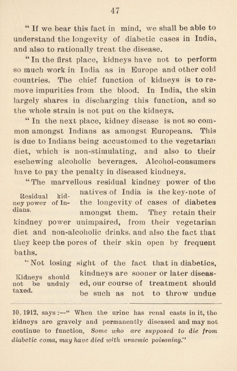 44 If we bear this fact in mind, we shall be able to understand the longevity of diabetic cases in India,, and also to rationally treat the disease. 44 In the first place, kidneys have not to perform so much work in India as in Europe and other cold countries. The chief function of kidneys is to re¬ move impurities from the blood. In India, the skin largely shares in discharging this function, and so the whole strain is not put on the kidneys. 44 In the next place, kidney disease is not so com¬ mon amongst Indians as amongst Europeans. This is due to Indians being accustomed to the vegetarian diet, which is non-stimulating, and also to their eschewing alcoholic beverages. Alcohol-consumers have to pay the penalty in diseased kindneys. 44 The marvellous residual kindney power of the , . ., natives of India is the key-note of ney power of In- the longevity of cases of diabetes clians’ amongst them. They retain their kindney power unimpaired, from their vegetarian diet and non-alcoholic drinks, and also the fact that they keep the pores of their skin open by frequent baths. 4<Not losing sight of the fact that in diabetics, Kidneys should kidneys are sooner or later diseas- not he unduly ed, our course of treatment should be such as not to throw undue taxed. 10, 1912, says :—“ When the urine has renal casts in it, the kidneys are gravely and permanently diseased and may not continue to function. Some who are supposed to die from diabetic coma, may have died with uraemic poisoning